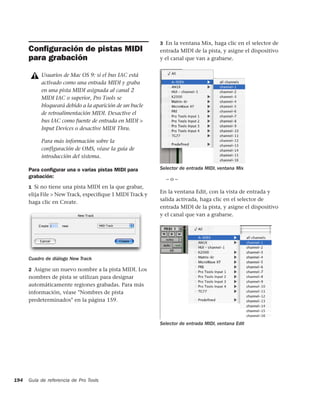 3 En la ventana Mix, haga clic en el selector de
      Conﬁguración de pistas MIDI                         entrada MIDI de la pista, y asigne el dispositivo
      para grabación                                      y el canal que van a grabarse.


           Usuarios de Mac OS 9: si el bus IAC está
           activado como una entrada MIDI y graba
           en una pista MIDI asignada al canal 2
           MIDI IAC o superior, Pro Tools se
           bloqueará debido a la aparición de un bucle
           de retroalimentación MIDI. Desactive el
           bus IAC como fuente de entrada en MIDI >
           Input Devices o desactive MIDI Thru.

           Para más información sobre la
           configuración de OMS, véase la guía de
           introducción del sistema.

      Para conﬁgurar una o varias pistas MIDI para        Selector de entrada MIDI, ventana Mix
      grabación:                                            –o–
      1 Si no tiene una pista MIDI en la que grabar,
                                                          En la ventana Edit, con la vista de entrada y
      elija File > New Track, especiﬁque 1 MIDI Track y
                                                          salida activada, haga clic en el selector de
      haga clic en Create.
                                                          entrada MIDI de la pista, y asigne el dispositivo
                                                          y el canal que van a grabarse.




      Cuadro de diálogo New Track

      2 Asigne un nuevo nombre a la pista MIDI. Los
      nombres de pista se utilizan para designar
      automáticamente regiones grabadas. Para más
      información, véase "Nombres de pista
      predeterminados" en la página 159.



                                                          Selector de entrada MIDI, ventana Edit




194   Guía de referencia de Pro Tools
 