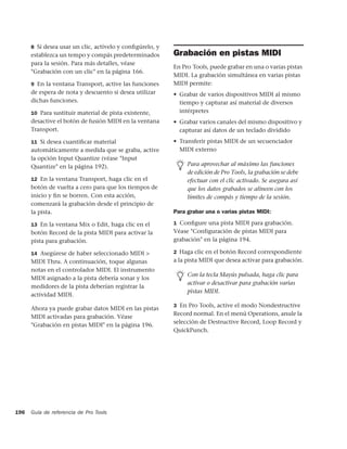 8 Si desea usar un clic, actívelo y conﬁgúrelo, y
      establezca un tempo y compás predeterminados        Grabación en pistas MIDI
      para la sesión. Para más detalles, véase
                                                          En Pro Tools, puede grabar en una o varias pistas
      "Grabación con un clic" en la página 166.
                                                          MIDI. La grabación simultánea en varias pistas
      9 En la ventana Transport, active las funciones     MIDI permite:
      de espera de nota y descuento si desea utilizar     • Grabar de varios dispositivos MIDI al mismo
      dichas funciones.                                     tiempo y capturar así material de diversos
      10 Para sustituir material de pista existente,        intérpretes
      desactive el botón de fusión MIDI en la ventana     • Grabar varios canales del mismo dispositivo y
      Transport.                                            capturar así datos de un teclado dividido
      11 Si desea cuantiﬁcar material                     • Transferir pistas MIDI de un secuenciador
      automáticamente a medida que se graba, active         MIDI externo
      la opción Input Quantize (véase "Input
      Quantize" en la página 192).                             Para aprovechar al máximo las funciones
                                                               de edición de Pro Tools, la grabación se debe
      12 En la ventana Transport, haga clic en el              efectuar con el clic activado. Se asegura así
      botón de vuelta a cero para que los tiempos de           que los datos grabados se alineen con los
      inicio y ﬁn se borren. Con esta acción,                  límites de compás y tiempo de la sesión.
      comenzará la grabación desde el principio de
      la pista.                                           Para grabar una o varias pistas MIDI:

      13 En la ventana Mix o Edit, haga clic en el        1 Conﬁgure una pista MIDI para grabación.
      botón Record de la pista MIDI para activar la       Véase "Configuración de pistas MIDI para
      pista para grabación.                               grabación" en la página 194.

      14 Asegúrese de haber seleccionado MIDI >           2 Haga clic en el botón Record correspondiente
      MIDI Thru. A continuación, toque algunas            a la pista MIDI que desea activar para grabación.
      notas en el controlador MIDI. El instrumento
                                                               Con la tecla Mayús pulsada, haga clic para
      MIDI asignado a la pista debería sonar y los
                                                               activar o desactivar para grabación varias
      medidores de la pista deberían registrar la
                                                               pistas MIDI.
      actividad MIDI.
                                                          3 En Pro Tools, active el modo Nondestructive
      Ahora ya puede grabar datos MIDI en las pistas
                                                          Record normal. En el menú Operations, anule la
      MIDI activadas para grabación. Véase
                                                          selección de Destructive Record, Loop Record y
      "Grabación en pistas MIDI" en la página 196.
                                                          QuickPunch.




196   Guía de referencia de Pro Tools
 