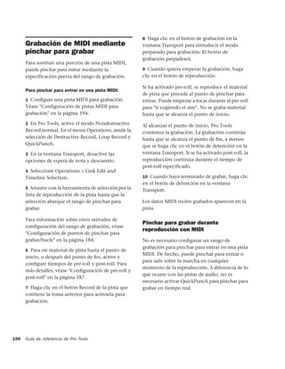 8 Haga clic en el botón de grabación en la
      Grabación de MIDI mediante                          ventana Transport para introducir el modo
      pinchar para grabar                                 preparado para grabación. El botón de
                                                          grabación parpadeará.
      Para sustituir una porción de una pista MIDI,
      puede pinchar para entrar mediante la               9 Cuando quiera empezar la grabación, haga
      especificación previa del rango de grabación.       clic en el botón de reproducción.

                                                          Si ha activado pre-roll, se reproduce el material
      Para pinchar para entrar en una pista MIDI:
                                                          de pista que precede al punto de pinchar para
      1 Conﬁgure una pista MIDI para grabación.           entrar. Puede empezar a tocar durante el pre-roll
      Véase "Configuración de pistas MIDI para            para "ir cogiendo el aire". No se graba material
      grabación" en la página 194.                        hasta que se alcanza el punto de inicio.
      2 En Pro Tools, active el modo Nondestructive
                                                          Al alcanzar el punto de inicio, Pro Tools
      Record normal. En el menú Operations, anule la      comienza la grabación. La grabación continúa
      selección de Destructive Record, Loop Record y      hasta que se alcanza el punto de fin, a menos
      QuickPunch.                                         que se haga clic en el botón de detención en la
      3 En la ventana Transport, desactive las            ventana Transport. Si se ha activado post-roll, la
      opciones de espera de nota y descuento.             reproducción continúa durante el tiempo de
                                                          post-roll especificado.
      4 Seleccione Operations > Link Edit and
      Timeline Selection.                                 10 Cuando haya terminado de grabar, haga clic
                                                          en el botón de detención en la ventana
      5 Arrastre con la herramienta de selección por la
                                                          Transport.
      lista de reproducción de la pista hasta que la
      selección abarque el rango de pinchar para          Los datos MIDI recién grabados aparecen en la
      grabar.                                             pista.

      Para información sobre otros métodos de
                                                          Pinchar para grabar durante
      configuración del rango de grabación, véase
                                                          reproducción con MIDI
      "Configuración de puntos de pinchar para
      grabar/bucle" en la página 184.                     No es necesario conﬁgurar un rango de
                                                          grabación para pinchar para entrar en una pista
      6 Para oír material de pista hasta el punto de
                                                          MIDI. De hecho, puede pinchar para entrar o
      inicio, o después del punto de ﬁn, active y
                                                          para salir sobre la marcha en cualquier
      conﬁgure tiempos de pre-roll y post-roll. Para
                                                          momento de la reproducción. A diferencia de lo
      más detalles, véase "Conﬁguración de pre-roll y
                                                          que ocurre con las pistas de audio, no es
      post-roll" en la página 187.
                                                          necesario activar QuickPunch para pinchar para
      7 Haga clic en el botón Record de la pista que      grabar en tiempo real.
      contiene la toma anterior para activarla para
      grabación.




198   Guía de referencia de Pro Tools
 