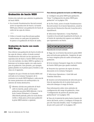 Para efectuar grabación de bucle con MIDI Merge:
      Grabación de bucle MIDI                             1 Conﬁgure una pista MIDI para grabación.
      Existen dos métodos que admiten la grabación        Véase "Configuración de pistas MIDI para
      de bucle MIDI:                                      grabación" en la página 194.
      • En el modo Nondestructive Record normal,          2 En Pro Tools, active el modo Nondestructive
        active la reproducción de bucle y la fusión       Record normal. En el menú Operations, anule la
        MIDI para obtener una grabación de bucle al       selección de Destructive Record, Loop Record y
        estilo de las cajas de ritmos.                    QuickPunch.
        –o–                                               3 Seleccione Operations > Loop Playback.
      • Utilice el modo Loop Record para grabar           Cuando se ha activado la grabación de bucle, en
        varias tomas en cada pase de grabación.           el botón de reproducción aparece un símbolo
        Se parece a la grabación de bucle de audio.       que representa a un bucle.


      Grabación de bucle con modo
      MIDI Merge
                                                          Reproducción de bucle activada
      Para obtener una grabación de bucle al estilo de
                                                          4 Haga clic en el botón Record de la pista MIDI
      las cajas de ritmos, utilice el modo normal
                                                          para activarla para grabación. Asegúrese de que
      Nondestructive Record con las opciones de
                                                          no haya ninguna pista de audio activada para
      reproducción de bucle y fusión MIDI activadas.
                                                          grabación.
      Con este método, los datos MIDI se graban y se
      fusionan en la misma región con cada nuevo          5 En la ventana Transport, haga clic en el botón
      pase de grabación. Esto permite, por ejemplo,       de fusión MIDI para que quede resaltado.
      grabar platillos en el primer pase y bombo y caja
                                                          6 Desactive las opciones de espera de nota y
      clara en el siguiente.
                                                          descuento en la ventana Transport.
      Asegúrese de que el botón de fusión MIDI esté       7 Seleccione Operations > Link Edit and
      activado en la ventana Transport; de lo             Timeline Selection.
      contrario (en modo MIDI Replace), cada una de
      las tomas posteriores irá sustituyendo a la         8 Arrastre con la herramienta de selección por la

      anterior de forma destructiva.                      lista de reproducción de la pista hasta que la
                                                          selección abarque el rango de bucle.
           Mientras efectúa una grabación de bucle
           sobre la marcha, puede activar para            Para información sobre otros métodos de
           grabación una pista MIDI diferente. Con la     configuración del rango de grabación, véase
           tecla Control (Windows) o Comando              "Configuración de puntos de pinchar para
           (Macintosh) pulsada, pulse las teclas flecha   grabar/bucle" en la página 184.
           Arriba o Abajo para activar para grabación     9 Para oír el material de pista hasta el punto de
           la pista MIDI anterior o siguiente.            inicio del bucle, active y conﬁgure el tiempo de
                                                          pre-roll. Para más detalles, véase "Conﬁguración
                                                          de pre-roll y post-roll" en la página 187.



200   Guía de referencia de Pro Tools
 