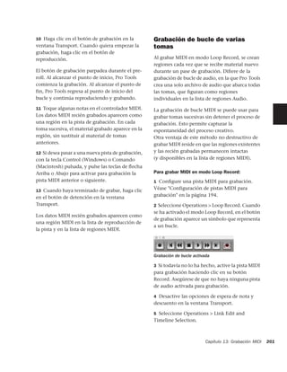 10 Haga clic en el botón de grabación en la         Grabación de bucle de varias
ventana Transport. Cuando quiera empezar la         tomas
grabación, haga clic en el botón de
reproducción.                                       Al grabar MIDI en modo Loop Record, se crean
                                                    regiones cada vez que se recibe material nuevo
El botón de grabación parpadea durante el pre-      durante un pase de grabación. Diﬁere de la
roll. Al alcanzar el punto de inicio, Pro Tools     grabación de bucle de audio, en la que Pro Tools
comienza la grabación. Al alcanzar el punto de      crea una solo archivo de audio que abarca todas
fin, Pro Tools regresa al punto de inicio del       las tomas, que ﬁguran como regiones
bucle y continúa reproduciendo y grabando.          individuales en la lista de regiones Audio.

11 Toque algunas notas en el controlador MIDI.      La grabación de bucle MIDI se puede usar para
Los datos MIDI recién grabados aparecen como        grabar tomas sucesivas sin detener el proceso de
una región en la pista de grabación. En cada        grabación. Esto permite capturar la
toma sucesiva, el material grabado aparece en la    espontaneidad del proceso creativo.
región, sin sustituir al material de tomas          Otra ventaja de este método no destructivo de
anteriores.                                         grabar MIDI reside en que las regiones existentes
12 Si desea pasar a una nueva pista de grabación,   y las recién grabadas permanecen intactas
con la tecla Control (Windows) o Comando            (y disponibles en la lista de regiones MIDI).
(Macintosh) pulsada, y pulse las teclas de ﬂecha
Arriba o Abajo para activar para grabación la       Para grabar MIDI en modo Loop Record:
pista MIDI anterior o siguiente.                    1 Conﬁgure una pista MIDI para grabación.

13 Cuando haya terminado de grabar, haga clic
                                                    Véase "Configuración de pistas MIDI para
en el botón de detención en la ventana              grabación" en la página 194.
Transport.                                          2 Seleccione Operations > Loop Record. Cuando
                                                    se ha activado el modo Loop Record, en el botón
Los datos MIDI recién grabados aparecen como
                                                    de grabación aparece un símbolo que representa
una región MIDI en la lista de reproducción de
                                                    a un bucle.
la pista y en la lista de regiones MIDI.




                                                    Grabación de bucle activada

                                                    3 Si todavía no lo ha hecho, active la pista MIDI
                                                    para grabación haciendo clic en su botón
                                                    Record. Asegúrese de que no haya ninguna pista
                                                    de audio activada para grabación.

                                                    4 Desactive las opciones de espera de nota y
                                                    descuento en la ventana Transport.

                                                    5 Seleccione Operations > Link Edit and
                                                    Timeline Selection.



                                                                             Capítulo 13: Grabación MIDI   201
 
