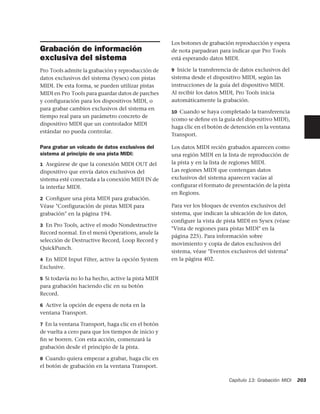 Los botones de grabación reproducción y espera
Grabación de información                            de nota parpadean para indicar que Pro Tools
exclusiva del sistema                               está esperando datos MIDI.

Pro Tools admite la grabación y reproducción de     9 Inicie la transferencia de datos exclusivos del
datos exclusivos del sistema (Sysex) con pistas     sistema desde el dispositivo MIDI, según las
MIDI. De esta forma, se pueden utilizar pistas      instrucciones de la guía del dispositivo MIDI.
MIDI en Pro Tools para guardar datos de parches     Al recibir los datos MIDI, Pro Tools inicia
y configuración para los dispositivos MIDI, o       automáticamente la grabación.
para grabar cambios exclusivos del sistema en
                                                    10 Cuando se haya completado la transferencia
tiempo real para un parámetro concreto de
                                                    (como se deﬁne en la guía del dispositivo MIDI),
dispositivo MIDI que un controlador MIDI
                                                    haga clic en el botón de detención en la ventana
estándar no pueda controlar.
                                                    Transport.

Para grabar un volcado de datos exclusivos del      Los datos MIDI recién grabados aparecen como
sistema al principio de una pista MIDI:             una región MIDI en la lista de reproducción de
1 Asegúrese de que la conexión MIDI OUT del         la pista y en la lista de regiones MIDI.
dispositivo que envía datos exclusivos del          Las regiones MIDI que contengan datos
sistema esté conectada a la conexión MIDI IN de     exclusivos del sistema aparecen vacías al
la interfaz MIDI.                                   configurar el formato de presentación de la pista
                                                    en Regions.
2 Conﬁgure una pista MIDI para grabación.
Véase "Configuración de pistas MIDI para            Para ver los bloques de eventos exclusivos del
grabación" en la página 194.                        sistema, que indican la ubicación de los datos,
                                                    configure la vista de pista MIDI en Sysex (véase
3 En Pro Tools, active el modo Nondestructive
                                                    "Vista de regiones para pistas MIDI" en la
Record normal. En el menú Operations, anule la
                                                    página 225). Para información sobre
selección de Destructive Record, Loop Record y
                                                    movimiento y copia de datos exclusivos del
QuickPunch.
                                                    sistema, véase "Eventos exclusivos del sistema"
4 En MIDI Input Filter, active la opción System     en la página 402.
Exclusive.

5 Si todavía no lo ha hecho, active la pista MIDI
para grabación haciendo clic en su botón
Record.

6 Active la opción de espera de nota en la
ventana Transport.

7 En la ventana Transport, haga clic en el botón
de vuelta a cero para que los tiempos de inicio y
ﬁn se borren. Con esta acción, comenzará la
grabación desde el principio de la pista.

8 Cuando quiera empezar a grabar, haga clic en
el botón de grabación en la ventana Transport.

                                                                           Capítulo 13: Grabación MIDI   203
 