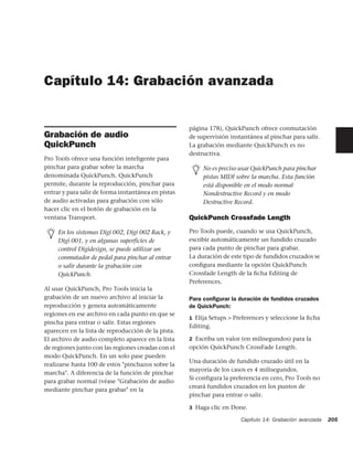 Capítulo 14: Grabación avanzada


                                                     página 178), QuickPunch ofrece conmutación
Grabación de audio                                   de supervisión instantánea al pinchar para salir.
QuickPunch                                           La grabación mediante QuickPunch es no
                                                     destructiva.
Pro Tools ofrece una función inteligente para
pinchar para grabar sobre la marcha                       No es preciso usar QuickPunch para pinchar
denominada QuickPunch. QuickPunch                         pistas MIDI sobre la marcha. Esta función
permite, durante la reproducción, pinchar para            está disponible en el modo normal
entrar y para salir de forma instantánea en pistas        Nondestructive Record y en modo
de audio activadas para grabación con sólo                Destructive Record.
hacer clic en el botón de grabación en la
ventana Transport.                                   QuickPunch Crossfade Length

     En los sistemas Digi 002, Digi 002 Rack, y      Pro Tools puede, cuando se usa QuickPunch,
     Digi 001, y en algunas superficies de           escribir automáticamente un fundido cruzado
     control Digidesign, se puede utilizar un        para cada punto de pinchar para grabar.
     conmutador de pedal para pinchar al entrar      La duración de este tipo de fundidos cruzados se
     o salir durante la grabación con                conﬁgura mediante la opción QuickPunch
     QuickPunch.                                     Crossfade Length de la ﬁcha Editing de
                                                     Preferences.
Al usar QuickPunch, Pro Tools inicia la
grabación de un nuevo archivo al iniciar la          Para conﬁgurar la duración de fundidos cruzados
reproducción y genera automáticamente                de QuickPunch:
regiones en ese archivo en cada punto en que se
                                                     1 Elija Setups > Preferences y seleccione la ﬁcha
pincha para entrar o salir. Estas regiones
                                                     Editing.
aparecen en la lista de reproducción de la pista.
El archivo de audio completo aparece en la lista     2 Escriba un valor (en milisegundos) para la
de regiones junto con las regiones creadas con el    opción QuickPunch CrossFade Length.
modo QuickPunch. En un solo pase pueden
                                                     Una duración de fundido cruzado útil en la
realizarse hasta 100 de estos "pinchazos sobre la
                                                     mayoría de los casos es 4 milisegundos.
marcha". A diferencia de la función de pinchar
                                                     Si configura la preferencia en cero, Pro Tools no
para grabar normal (véase "Grabación de audio
                                                     creará fundidos cruzados en los puntos de
mediante pinchar para grabar" en la
                                                     pinchar para entrar o salir.

                                                     3 Haga clic en Done.

                                                                        Capítulo 14: Grabación avanzada   205
 