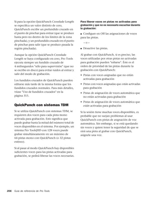 Si para la opción QuickPunch Crossfade Length         Para liberar voces en pistas no activadas para
      se especiﬁca un valor distinto de cero,               grabación y que no es necesario escuchar durante
      QuickPunch escribe un prefundido cruzado en           la grabación:
      el punto de pinchar para entrar (que se produce       ■ Conﬁgure en Off las asignaciones de voces
      hasta pero no dentro de los límites de la zona        para las pistas.
      pinchada), y un posfundido cruzado en el punto
                                                                –o–
      de pinchar para salir (que se produce pasada la
      región pinchada).                                     ■   Desactive las pistas.

      Aunque la opción QuickPunch Crossfade                 Al grabar con QuickPunch, si es preciso, las
      Length se haya configurado en cero, Pro Tools         voces utilizadas por otras pistas no activadas
      ejecuta siempre un fundido cruzado de                 para grabación pueden "robarse". Éste es el
      4 milisegundos "sólo para supervisión" (que no        orden de prioridad de las pistas durante la
      se escribe en disco) para evitar ruidos al entrar y   grabación con QuickPunch:
      salir del modo de grabación.                          • Pistas con voces asignadas que no están
                                                              activadas para grabación
      Los fundidos cruzados de QuickPunch pueden
      editarse más tarde de la misma forma que los          • Pistas con voces asignadas que están activadas
      fundidos cruzados normales. Para más detalles,          para grabación
      véase "Uso de fundidos cruzados" en la                • Pistas de asignación de voces automática que
      página 315.                                             no están activadas para grabación
                                                            • Pistas de asignación de voces automática que
      QuickPunch con sistemas TDM                             están activadas para grabación

      Si se utiliza QuickPunch con sistemas TDM, se         Si la sesión tiene muchas voces disponibles, es
      requieren dos voces para cada pista mono              probable que no surjan problemas al usar
      activada para grabación. Esto signiﬁca que            QuickPunch con pistas de asignación de voz
      puede grabar hasta la mitad del número total de       automática. Sin embargo, si se está quedando
      voces disponibles en el sistema. Por ejemplo, un      sin voces y quiere tener la seguridad de que se
      sistema Pro Tools|HD con 128 voces puede              oirá una pista al grabar con QuickPunch,
      grabar simultáneamente en un máximo de                asígnele una voz.
      64 pistas mono con QuickPunch (o 32 pistas
      estéreo).

      Si al pasar al modo QuickPunch hay disponibles
      suficientes voces para las pistas activadas para
      grabación, se pedirá liberar las voces necesarias.




206   Guía de referencia de Pro Tools
 