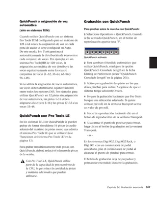 QuickPunch y asignación de voz                        Grabación con QuickPunch
automática
                                                      Para pinchar sobre la marcha con QuickPunch:
(sólo en sistemas TDM)
                                                      1 Seleccione Operations > QuickPunch. Cuando
Cuando utilice QuickPunch con un sistema
                                                      se ha activado QuickPunch, en el botón de
Pro Tools TDM configurado para un máximo de
                                                      reproducción aparece una "P".
128 o 64 voces, la asignación de voz de cada
pista de audio se debe configurar en Auto.
De este modo, Pro Tools gestionará
automáticamente la distribución de voces entre
                                                      QuickPunch activado
cada conjunto de voces. Por ejemplo, en un
sistema Pro Tools|HD de 128 voces, la                 2 Para cambiar el fundido automático que
asignación automática de voz distribuye las           utiliza QuickPunch, conﬁgure la opción
voces equitativamente entre los cuatro                QuickPunch Crossfade Length en la ﬁcha
conjuntos de voces (1–32, 33–64, 65–96 y              Editing de Preferences (véase "QuickPunch
96–128).                                              Crossfade Length" en la página 205).

Si no utiliza la asignación de voces automática,      3 Active para grabación las pistas en las que
las voces deben distribuirse equitativamente          desea pinchar para entrar. Asegúrese de que el
entre todos los motores DSP. Por ejemplo, para        sistema tenga suﬁcientes voces.
utilizar QuickPunch en 32 pistas sin asignación       4 Prepare la grabación haciendo que Pro Tools
de voz automática, las pistas 1–16 deben              busque una ubicación adecuada. Si quiere
asignarse a las voces 1–16 y las pistas 17–32 a las   utilizar pre-roll, en la ventana Transport active
voces 33–48.                                          un valor de pre-roll.

                                                      5 Inicie la reproducción haciendo clic en el
QuickPunch con Pro Tools LE                           botón de reproducción de la ventana Transport.
En los sistemas LE, con QuickPunch se pueden          6 Al alcanzar el punto de pinchar para entrar,
grabar de forma simultánea 16 pistas de audio         haga clic en el botón de grabación en la ventana
además del máximo de pistas mono que admita           Transport.
el sistema Pro Tools LE que se utilice (véase
                                                        –o–
"Funciones del sistema Pro Tools LE" en la
página 13).                                           En los sistemas Digi 002, Digi 002 Rack, o
                                                      Digi 001 con un conmutador de pedal
Para grabar simultáneamente más pistas con
                                                      conectado, pise el conmutador de pedal al
QuickPunch, deberá reducir el número de pistas
                                                      alcanzar el punto de pinchar para entrar.
de la sesión.
                                                      El botón de grabación deja de parpadear y
     Con Pro Tools LE, QuickPunch utiliza
                                                      permanece encendido durante la grabación.
     parte de la capacidad de procesamiento de
     la CPU, lo que reduce la cantidad de pistas
     y módulos adicionales que pueden
     utilizarse.



                                                                            Capítulo 14: Grabación avanzada   207
 