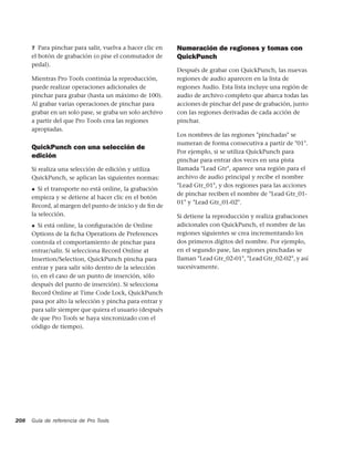 7 Para pinchar para salir, vuelva a hacer clic en   Numeración de regiones y tomas con
      el botón de grabación (o pise el conmutador de      QuickPunch
      pedal).
                                                          Después de grabar con QuickPunch, las nuevas
      Mientras Pro Tools continúa la reproducción,        regiones de audio aparecen en la lista de
      puede realizar operaciones adicionales de           regiones Audio. Esta lista incluye una región de
      pinchar para grabar (hasta un máximo de 100).       audio de archivo completo que abarca todas las
      Al grabar varias operaciones de pinchar para        acciones de pinchar del pase de grabación, junto
      grabar en un solo pase, se graba un solo archivo    con las regiones derivadas de cada acción de
      a partir del que Pro Tools crea las regiones        pinchar.
      apropiadas.
                                                          Los nombres de las regiones "pinchadas" se
                                                          numeran de forma consecutiva a partir de "01".
      QuickPunch con una selección de
                                                          Por ejemplo, si se utiliza QuickPunch para
      edición
                                                          pinchar para entrar dos veces en una pista
      Si realiza una selección de edición y utiliza       llamada "Lead Gtr", aparece una región para el
      QuickPunch, se aplican las siguientes normas:       archivo de audio principal y recibe el nombre
                                                          "Lead Gtr_01", y dos regiones para las acciones
      ◆  Si el transporte no está online, la grabación
                                                          de pinchar reciben el nombre de "Lead Gtr_01-
      empieza y se detiene al hacer clic en el botón
                                                          01" y "Lead Gtr_01-02".
      Record, al margen del punto de inicio y de ﬁn de
      la selección.                                       Si detiene la reproducción y realiza grabaciones
      ◆ Si está online, la conﬁguración de Online         adicionales con QuickPunch, el nombre de las
      Options de la ﬁcha Operations de Preferences        regiones siguientes se crea incrementando los
      controla el comportamiento de pinchar para          dos primeros dígitos del nombre. Por ejemplo,
      entrar/salir. Si selecciona Record Online at        en el segundo pase, las regiones pinchadas se
      Insertion/Selection, QuickPunch pincha para         llaman "Lead Gtr_02-01", "Lead Gtr_02-02", y así
      entrar y para salir sólo dentro de la selección     sucesivamente.
      (o, en el caso de un punto de inserción, sólo
      después del punto de inserción). Si selecciona
      Record Online at Time Code Lock, QuickPunch
      pasa por alto la selección y pincha para entrar y
      para salir siempre que quiera el usuario (después
      de que Pro Tools se haya sincronizado con el
      código de tiempo).




208   Guía de referencia de Pro Tools
 