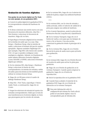 Grabación de fuentes digitales                         8 En la ventana Mix, haga clic en el selector de
                                                             salida de la pista y asigne una salida de hardware
      Para grabar de una fuente digital con Pro Tools        estéreo.
      (en este ejemplo, de una grabadora DAT):
                                                               –o–
      1 Conecte la salida digital de la grabadora DAT a
      la correspondiente entrada del hardware de             En la ventana Edit, con la vista de entrada y
      audio.                                                 salida activada, utilice el selector de salida de la
                                                             pista para asignar una salida de hardware.
      2 Si desea comenzar una sesión nueva con una
                                                             9 En el menú Operations, anule la selección de
      frecuencia de muestreo diferente, elija File >
      New Session y seleccione la frecuencia de              Destructive Record, Loop Record y QuickPunch.
      muestreo. Haga clic en Save.                           10 En la ventana Transport, haga clic en el

      3 Especiﬁque el formato (digital) de las entradas
                                                             botón de vuelta a cero para que los tiempos de
      de la interfaz de audio que va a usar. Elija           inicio y ﬁn se borren. Con esta acción,
      Setups > Hardware Setup, elija la interfaz de          comenzará la grabación desde el principio de la
      audio y seleccione el formato del par de canales       pista.
      apropiado. Algunas unidades Digidesign I/O             11 En la ventana Mix, haga clic en el botón
      (por ejemplo, Digi 001) sólo tienen dos canales        Record de la pista de audio nueva para activarla
      (Ch 1–2) que se pueden conﬁgurar como                  para grabación.
      analógicos o digitales. Además, si el hardware de
                                                               –o–
      audio admite diferentes formatos digitales
      (como AES/EBU y S/PDIF), seleccione el formato         En la ventana Edit, haga clic en el botón Record
      digital que utilizará.                                 de la pista de audio para activar la pista para
      4 En los sistemas HD, elija Setups > Hardware
                                                             grabación.
      Setup y seleccione la fuente de reloj                  12 Haga clic en el botón de grabación en la
      correspondiente a la interfaz de entrada y salida      ventana Transport. Cuando quiera empezar la
      de audio; para esta misma acción también puede         grabación, haga clic en el botón de
      utilizar la ventana Session Setup.                     reproducción.
      5 Haga clic en OK para cerrar el cuadro de             13 Inicie la reproducción en la grabadora DAT.
      diálogo Hardware Setup.
                                                             14 Cuando haya acabado el material de la
      6 Elija File > New Track, especiﬁque 1 Stereo          grabadora DAT, haga clic en el botón de
      Audio Track; a continuación, haga clic en              detención en la ventana Transport.
      Create.
                                                                  Para más información sobre la
      7 Asigne los selectores de entrada de la pista a las
                                                                  configuración del sistema Pro Tools a fin de
      entradas correspondientes. Dado que se trata de
                                                                  grabar de una fuente digital, véase la
      una transferencia en el entorno digital, no tiene
                                                                  correspondiente guía de introducción.
      que preocuparse por los niveles de entrada.




210   Guía de referencia de Pro Tools
 