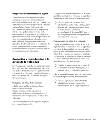 Después de una transferencia digital                Al reproducirlo a velocidad normal, el material
                                                    grabado a la mitad de la velocidad se reproduce
Tras haber concluido la grabación digital,          al doble de la velocidad (una octava más alto).
configure de nuevo en Internal el menú
emergente de la fuente de reloj (Pro Tools 6.x) o        Utilice la grabación a la mitad de la
del modo de sincronización (Pro Tools 5.x) de la         velocidad para grabar pistas MIDI de difícil
ventana Session Setup. De lo contrario,                  ejecución. De esta manera podrá oír pistas
Pro Tools no volverá a utilizar su propio reloj          de audio durante la grabación.
interno y no grabará ni reproducirá audio                La reproducción de las pistas MIDI no se ve
correctamente. Si no se vuelve a configurar la           afectada por la grabación y la reproducción
opción Internal, suelen producirse problemas de          a la mitad de la velocidad.
tono (reproducción rápida o lenta) o errores
DAE, dado que una grabadora DAT o una               Para reproducir a la mitad de la velocidad:
grabadora de CD inactiva puede configurarse de      1 Pulse Mayús+Barra espaciadora. Se inicia la
forma predeterminada en una frecuencia de           reproducción y el material de pista se reproduce
muestreo diferente o dejar de enviar un reloj de    a la mitad de la velocidad. Las pistas de audio
frecuencia de muestreo de salida.                   que se graben a velocidad normal sonarán a la
                                                    mitad de la velocidad y a una octava más baja.
                                                    Las pistas que se reproduzcan y que se grabaron
Grabación y reproducción a la                       a la mitad de la velocidad sonarán como si se
                                                    reprodujesen a velocidad normal.
mitad de la velocidad
Pro Tools permite reproducir y grabar a la mitad         También se puede reproducir a la mitad de
de la velocidad. Esta función es parecida a la de        la velocidad con la tecla Mayús pulsada y
una platina de casete que puede grabar material          haciendo clic en el botón de reproducción.
a la mitad de la velocidad y reproducirlo luego a
                                                    2 En la ventana Transport, haga clic en el botón
velocidad normal (una octava más alto) para
                                                    de detención para detener la reproducción.
efectos especiales.
                                                         Utilice la reproducción a la mitad de la
Para grabar a la mitad de la velocidad:                  velocidad para aprender o transcribir
1 Pulse las teclas Mayús+Control+Barra                   fragmentos difíciles de las pistas grabadas.
espaciadora (Windows) o
Mayús+Comando+Barra espaciadora
(Macintosh). Se inicia la grabación y todo el
material de pista se reproduce a la mitad de la
velocidad.

2 Cuando haya terminado de grabar, haga clic
en el botón de detención.




                                                                       Capítulo 14: Grabación avanzada   211
 