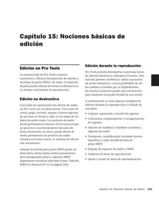 Capítulo 15: Nociones básicas de
edición


                                                      Edición durante la reproducción
Edición en Pro Tools
                                                      Pro Tools permite desempeñar numerosas tareas
La ventana Edit de Pro Tools contiene                 de edición mientras se reproduce la sesión. Esta
numerosas y eficaces herramientas de edición y        función permite modiﬁcar y editar una sesión
montaje de pistas MIDI y de audio. El material        de modo interactivo, con la posibilidad de oír
de pista puede editarse de forma no destructiva y     los cambios a medida que se implementan.
en tiempo real durante la reproducción.               En muchas ocasiones puede usar esta función
                                                      para aumentar la productividad de una sesión.
Edición no destructiva                                A continuación se citan algunos ejemplos de
Casi todas las operaciones de edición de audio        edición durante la reproducción o el bucle de
en Pro Tools son no destructivas. Ya se trate de      una pista:
cortar, pegar, recortar, separar o borrar regiones,   • Captura, separación y recorte de regiones
las acciones se llevan a cabo en un mapa de los
                                                      • Colocación, emplazamiento o reorganización
datos de audio reales. Los archivos de audio
                                                        de regiones
fuente permanecen intactos. En los casos en que
un proceso o una herramienta funciona de              • Adición de fundidos y fundidos cruzados a
forma destructiva (es decir, puede alterar de           regiones de audio
modo permanente los archivos de audio                 • Transporte, cuantiﬁcación (incluida Groove
situados en el disco duro), se advierte de ello en      Quantize) y otras modiﬁcaciones de
este documento.                                         pistas MIDI

Aunque la edición para pistas MIDI puede ser          • Empuje de regiones de audio o MIDI
destructiva, basta tomar ciertas precauciones         • Audición de listas de reproducción
para salvaguardar pistas y regiones MIDI
                                                      • Ajuste o escala de datos de automatización
importantes al realizar ediciones (véase "Edición
MIDI no destructiva" en la página 226).




                                                                 Capítulo 15: Nociones básicas de edición   215
 