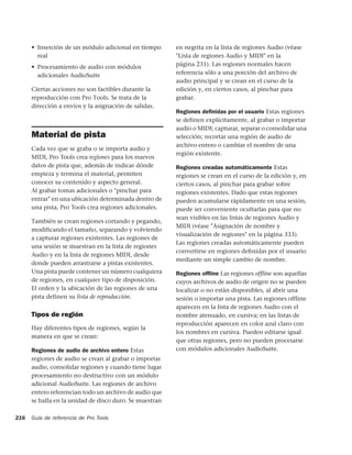 • Inserción de un módulo adicional en tiempo       en negrita en la lista de regiones Audio (véase
        real                                             "Lista de regiones Audio y MIDI" en la
      • Procesamiento de audio con módulos               página 231). Las regiones normales hacen
        adicionales AudioSuite                           referencia sólo a una porción del archivo de
                                                         audio principal y se crean en el curso de la
      Ciertas acciones no son factibles durante la       edición y, en ciertos casos, al pinchar para
      reproducción con Pro Tools. Se trata de la         grabar.
      dirección a envíos y la asignación de salidas.
                                                         Regiones deﬁnidas por el usuario Estas regiones
                                                         se definen explícitamente, al grabar o importar
                                                         audio o MIDI; capturar, separar o consolidar una
      Material de pista                                  selección; recortar una región de audio de
                                                         archivo entero o cambiar el nombre de una
      Cada vez que se graba o se importa audio y
                                                         región existente.
      MIDI, Pro Tools crea regiones para los nuevos
      datos de pista que, además de indicar dónde        Regiones creadas automáticamente Estas
      empieza y termina el material, permiten            regiones se crean en el curso de la edición y, en
      conocer su contenido y aspecto general.            ciertos casos, al pinchar para grabar sobre
      Al grabar tomas adicionales o "pinchar para        regiones existentes. Dado que estas regiones
      entrar" en una ubicación determinada dentro de     pueden acumularse rápidamente en una sesión,
      una pista, Pro Tools crea regiones adicionales.    puede ser conveniente ocultarlas para que no
                                                         sean visibles en las listas de regiones Audio y
      También se crean regiones cortando y pegando,
                                                         MIDI (véase "Asignación de nombre y
      modificando el tamaño, separando y volviendo
                                                         visualización de regiones" en la página 333).
      a capturar regiones existentes. Las regiones de
                                                         Las regiones creadas automáticamente pueden
      una sesión se muestran en la lista de regiones
                                                         convertirse en regiones deﬁnidas por el usuario
      Audio y en la lista de regiones MIDI, desde
                                                         mediante un simple cambio de nombre.
      donde pueden arrastrarse a pistas existentes.
      Una pista puede contener un número cualquiera      Regiones ofﬂine Las regiones ofﬂine son aquellas
      de regiones, en cualquier tipo de disposición.     cuyos archivos de audio de origen no se pueden
      El orden y la ubicación de las regiones de una     localizar o no están disponibles, al abrir una
      pista definen su lista de reproducción.            sesión o importar una pista. Las regiones offline
                                                         aparecen en la lista de regiones Audio con el
      Tipos de región                                    nombre atenuado, en cursiva; en las listas de
                                                         reproducción aparecen en color azul claro con
      Hay diferentes tipos de regiones, según la
                                                         los nombres en cursiva. Pueden editarse igual
      manera en que se crean:
                                                         que otras regiones, pero no pueden procesarse
      Regiones de audio de archivo entero Estas          con módulos adicionales AudioSuite.
      regiones de audio se crean al grabar o importar
      audio, consolidar regiones y cuando tiene lugar
      procesamiento no destructivo con un módulo
      adicional AudioSuite. Las regiones de archivo
      entero referencian todo un archivo de audio que
      se halla en la unidad de disco duro. Se muestran

216   Guía de referencia de Pro Tools
 