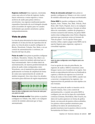 Regiones multicanal Estas regiones, mostradas       Pistas de atenuador principal Estas pistas se
como una sola en la lista de regiones Audio,        pueden configurar en Volume o en otro control
hacen referencia a varias regiones y varios         de módulo adicional que se haya automatizado.
archivos de audio para pistas estéreo y
envolventes. Las regiones multicanal pueden         Pistas MIDI Se pueden configurar en Blocks,
expandirse (haciendo clic en el triángulo situada   Regions, Notes, Volume, Pan, Mute, Velocity, Pitch
junto al nombre de región) para ver canales         Bend, After Touch, Program, Sysex y en cualquier
individuales que pueden arrastrarse a pistas        tipo de controlador continuo. Excepto al editar
independientemente.                                 datos de controlador, cambios de programa o
                                                    eventos exclusivos del sistema, las pistas MIDI
                                                    suelen estar configuradas como Notes o Regions,
Vista de pista                                      opciones que muestran notas en formato de
                                                    "lista de piano". Use la opción Notes para
La vista de pista determina los datos mostrados y
                                                    insertar, editar, copiar y pegar notas MIDI; use la
editados en el área de lista de reproducción de
                                                    opción Regions para organizar, capturar o
pista. La vista de pista se puede configurar en
                                                    consolidar regiones.
Blocks, Waveform, Volume, Pan, Mute, o en un
control de automatización o continuo, en
función del tipo de pista.

Pistas de audio Estas pistas se pueden configurar
en Blocks, Waveform, Volume, Pan, Mute o en
cualquier control de módulo adicional que se        Vista de pista conﬁgurada como Regions para una
haya automatizado. Salvo al editar datos de         pista MIDI
automatización, de manera predeterminada las        Con la opción de vista de pista Blocks, las
pistas de audio están configuradas como             regiones de audio y MIDI se muestran como
Waveform, con el material de pista mostrado         bloques vacíos con el nombre de la región. Este
gráficamente en formas de amplitud de forma         modo es especialmente útil una vez finalizada la
de onda (una representación de sonido de            captura y edición de regiones en el nivel de
ámbito temporal). Esta vista ofrece los detalles    forma de onda o el de evento MIDI, cuando van
necesarios para ediciones de región importantes.    a moverse y reorganizarse las regiones. Las
                                                    regeneraciones de pantalla son más rápidas con
                                                    este formato.

                                                    Cuando una pista de audio se muestra con la
                                                    opción Volume, Pan u otro control de
Vista de pista conﬁgurada como forma de onda para   automatización, o cuando una pista MIDI se
una pista de audio
                                                    configura con uno de los tipos de controlador
Pistas de entrada auxiliar Estas pistas se pueden   continuo (Volume, Pitch Bend, After Touch), los
configurar en Volume, Pan, Mute o en cualquier      datos de la pista aparecen en forma de gráfica
control de módulo adicional que se haya             lineal, con una serie de puntos críticos editables.
automatizado.                                       Los puntos críticos pueden arrastrarse para
                                                    modificar los datos de automatización, y
                                                    pueden insertarse nuevos puntos críticos con las
                                                    herramientas de líneas o mano.

                                                                Capítulo 15: Nociones básicas de edición   217
 