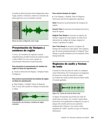 Cuando la altura de pista está configurada como     Para mostrar tiempos de región:
Large, Jumbo o Extreme, todos los controles de
                                                    ■ Con Display > Display Time In Regions,
pista aparecen con su tamaño normal.
                                                    seleccione una de las siguientes opciones:

                                                    None Desactiva la presentación de tiempos de
                                                    región.

                                                    Current Time Se muestran los tiempos de inicio y
                                                    final de región.

                                                    Original Time Stamp Se muestra el registro de
                                                    tiempo original de cada región. Se trata de la
Altura de pista conﬁgurada como Large               ubicación de código de tiempo original al
                                                    crearse o grabarse la región.

                                                    User Time Stamp Se muestra el registro de
Presentación de tiempos y                           tiempo del usuario de cada región. Este registro,
nombres de región                                   que de forma predeterminada es Original Time
                                                    Stamp, se puede redefinir con el comando Time
A veces, los nombres de regiones causan
                                                    Stamp Selected.
impedimentos al editar formas de onda de audio
y datos MIDI. En esos casos, puede ser
conveniente desactivar la presentación.
                                                    Regiones de audio y formas
Para desactivar la presentación de nombres de       de onda
región en listas de reproducción:
                                                    Cuando la vista de pista de audio se conﬁgura
■ Anule la selección de Display > Display Name
                                                    como Waveform, Pro Tools genera un diagrama
In Regions.
                                                    de forma de onda del material de audio.
                                                    Las formas de onda revelan diversos datos sobre
Para activar la presentación de nombres de región
                                                    el sonido grabado.
en listas de reproducción:
■ Elija Display > Display Name In Regions.

Esto es muy útil cuando se trabaja con películas
y vídeo.

                                                    Figura 10. Forma de onda de Drum Loop

                                                    La figura 10 muestra una forma de onda de
                                                    audio para un bucle. Las "crestas" representan
Presentación con tiempos y nombres de región        posiciones en la grabación (compases) en que el
activados                                           ataque del sonido provoca un aumento
                                                    temporal del volumen. Las crestas están
                                                    seguidas de "valles", puntos en que el volumen
                                                    disminuye.


                                                               Capítulo 15: Nociones básicas de edición   221
 