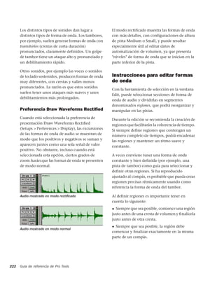 Los distintos tipos de sonidos dan lugar a          El modo rectificado muestra las formas de onda
      distintos tipos de forma de onda. Los tambores,     con más detalles, con configuraciones de altura
      por ejemplo, suelen generar formas de onda con      de pista Medium o Small, y puede resultar
      transitorios (crestas de corta duración)            especialmente útil al editar datos de
      pronunciados, claramente definidos. Un golpe        automatización de volumen, ya que presenta
      de tambor tiene un ataque alto y pronunciado y      "niveles" de forma de onda que se inician en la
      un debilitamiento rápido.                           parte inferior de la pista.

      Otros sonidos, por ejemplo las voces o sonidos
      de teclado sostenidos, producen formas de onda      Instrucciones para editar formas
      muy diferentes, con crestas y valles menos          de onda
      pronunciados. La razón es que estos sonidos
                                                          Con la herramienta de selección en la ventana
      suelen tener unos ataques más suaves y unos
                                                          Edit, puede seleccionar secciones de forma de
      debilitamientos más prolongados.
                                                          onda de audio y dividirlas en segmentos
                                                          denominados regiones, que podrá reorganizar y
      Preferencia Draw Waveforms Rectiﬁed                 manipular en las pistas.
      Cuando está seleccionada la preferencia de          Durante la edición se recomienda la creación de
      presentación Draw Waveforms Rectiﬁed                regiones que facilitarán la coherencia de tiempo.
      (Setups > Preferences > Display), las excursiones   Si siempre define regiones que contengan un
      de las formas de onda de audio se muestran de       número completo de tiempos, podrá encadenar
      modo que los positivos y negativos se suman y       las regiones y mantener un ritmo suave y
      aparecen juntos como una sola señal de valor        constante.
      positivo. No obstante, incluso cuando está
      seleccionada esta opción, ciertos grados de         A veces conviene tener una forma de onda
      zoom harán que las formas de onda se presenten      constante y bien definida (por ejemplo, una
      de modo normal.                                     pista de tambor) como guía para seleccionar y
                                                          definir otras regiones. Si ha reproducido
                                                          ajustado al compás, es probable que pueda crear
                                                          regiones precisas rítmicamente usando como
                                                          referencia la forma de onda del tambor.

      Audio mostrado en modo rectiﬁcado                   Al definir regiones es importante tener en
                                                          cuenta lo siguiente:
                                                          ◆ Siempre que sea posible, comience una región
                                                          justo antes de una cresta de volumen y ﬁnalícela
                                                          justo antes de otra cresta.
                                                          ◆ Siempre que sea posible, la región debe
      Audio mostrado en modo normal
                                                          comenzar y ﬁnalizar exactamente en la misma
                                                          parte de un compás.




222   Guía de referencia de Pro Tools
 