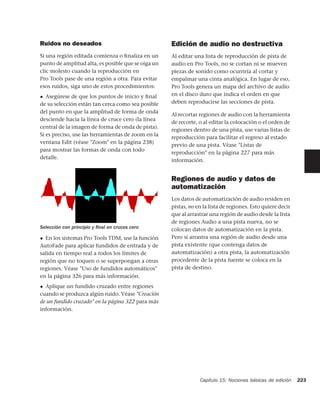 Ruidos no deseados                                  Edición de audio no destructiva
Si una región editada comienza o ﬁnaliza en un      Al editar una lista de reproducción de pista de
punto de amplitud alta, es posible que se oiga un   audio en Pro Tools, no se cortan ni se mueven
clic molesto cuando la reproducción en              piezas de sonido como ocurriría al cortar y
Pro Tools pase de una región a otra. Para evitar    empalmar una cinta analógica. En lugar de eso,
esos ruidos, siga uno de estos procedimientos:      Pro Tools genera un mapa del archivo de audio
◆  Asegúrese de que los puntos de inicio y ﬁnal     en el disco duro que indica el orden en que
de su selección están tan cerca como sea posible    deben reproducirse las secciones de pista.
del punto en que la amplitud de forma de onda
                                                    Al recortar regiones de audio con la herramienta
desciende hacia la línea de cruce cero (la línea
                                                    de recorte, o al editar la colocación o el orden de
central de la imagen de forma de onda de pista).
                                                    regiones dentro de una pista, use varias listas de
Si es preciso, use las herramientas de zoom en la
                                                    reproducción para facilitar el regreso al estado
ventana Edit (véase "Zoom" en la página 238)
                                                    previo de una pista. Véase "Listas de
para mostrar las formas de onda con todo
                                                    reproducción" en la página 227 para más
detalle.
                                                    información.


                                                    Regiones de audio y datos de
                                                    automatización
                                                    Los datos de automatización de audio residen en
                                                    pistas, no en la lista de regiones. Esto quiere decir
                                                    que al arrastrar una región de audio desde la lista
                                                    de regiones Audio a una pista nueva, no se
Selección con principio y ﬁnal en cruces cero       colocan datos de automatización en la pista.
◆ En los sistemas Pro Tools TDM, use la función     Pero si arrastra una región de audio desde una
AutoFade para aplicar fundidos de entrada y de      pista existente (que contenga datos de
salida en tiempo real a todos los límites de        automatización) a otra pista, la automatización
región que no toquen o se superpongan a otras       procedente de la pista fuente se coloca en la
regiones. Véase "Uso de fundidos automáticos"       pista de destino.
en la página 326 para más información.
◆ Aplique un fundido cruzado entre regiones
cuando se produzca algún ruido. Véase "Creación
de un fundido cruzado" en la página 322 para más
información.




                                                                Capítulo 15: Nociones básicas de edición    223
 