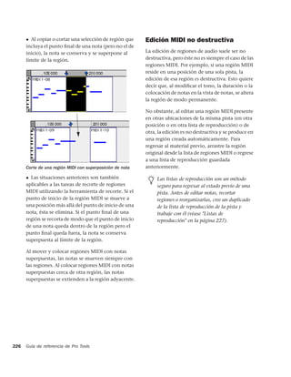 ◆ Al copiar o cortar una selección de región que     Edición MIDI no destructiva
      incluya el punto ﬁnal de una nota (pero no el de
      inicio), la nota se conserva y se superpone al       La edición de regiones de audio suele ser no
      límite de la región.                                 destructiva, pero éste no es siempre el caso de las
                                                           regiones MIDI. Por ejemplo, si una región MIDI
                                                           reside en una posición de una sola pista, la
                                                           edición de esa región es destructiva. Esto quiere
                                                           decir que, al modiﬁcar el tono, la duración o la
                                                           colocación de notas en la vista de notas, se altera
                                                           la región de modo permanente.

                                                           No obstante, al editar una región MIDI presente
                                                           en otras ubicaciones de la misma pista (en otra
                                                           posición o en otra lista de reproducción) o de
                                                           otra, la edición es no destructiva y se produce en
                                                           una región creada automáticamente. Para
                                                           regresar al material previo, arrastre la región
                                                           original desde la lista de regiones MIDI o regrese
                                                           a una lista de reproducción guardada
      Corte de una región MIDI con superposición de nota   anteriormente.

      ◆ Las situaciones anteriores son también                  Las listas de reproducción son un método
      aplicables a las tareas de recorte de regiones            seguro para regresar al estado previo de una
      MIDI utilizando la herramienta de recorte. Si el          pista. Antes de editar notas, recortar
      punto de inicio de la región MIDI se mueve a              regiones o reorganizarlas, cree un duplicado
      una posición más allá del punto de inicio de una          de la lista de reproducción de la pista y
      nota, ésta se elimina. Si el punto ﬁnal de una            trabaje con él (véase "Listas de
      región se recorta de modo que el punto de inicio          reproducción" en la página 227).
      de una nota queda dentro de la región pero el
      punto ﬁnal queda fuera, la nota se conserva
      superpuesta al límite de la región.

      Al mover y colocar regiones MIDI con notas
      superpuestas, las notas se mueven siempre con
      las regiones. Al colocar regiones MIDI con notas
      superpuestas cerca de otra región, las notas
      superpuestas se extienden a la región adyacente.




226   Guía de referencia de Pro Tools
 