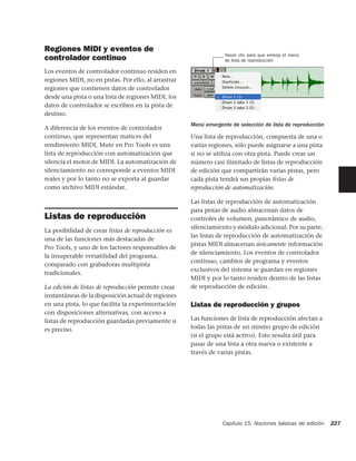 Regiones MIDI y eventos de
                                                                   Hacer clic para que emerja el menú
controlador continuo                                               de lista de reproducción

Los eventos de controlador continuo residen en
regiones MIDI, no en pistas. Por ello, al arrastrar
regiones que contienen datos de controlador
desde una pista o una lista de regiones MIDI, los
datos de controlador se escriben en la pista de
destino.
                                                      Menú emergente de selección de lista de reproducción
A diferencia de los eventos de controlador
continuo, que representan matices del                 Una lista de reproducción, compuesta de una o
rendimiento MIDI, Mute en Pro Tools es una            varias regiones, sólo puede asignarse a una pista
lista de reproducción con automatización que          si no se utiliza con otra pista. Puede crear un
silencia el motor de MIDI. La automatización de       número casi ilimitado de listas de reproducción
silenciamiento no corresponde a eventos MIDI          de edición que compartirán varias pistas, pero
reales y por lo tanto no se exporta al guardar        cada pista tendrá sus propias listas de
como archivo MIDI estándar.                           reproducción de automatización.

                                                      Las listas de reproducción de automatización
                                                      para pistas de audio almacenan datos de
Listas de reproducción                                controles de volumen, panorámico de audio,
                                                      silenciamiento y módulo adicional. Por su parte,
La posibilidad de crear listas de reproducción es
                                                      las listas de reproducción de automatización de
una de las funciones más destacadas de
                                                      pistas MIDI almacenan únicamente información
Pro Tools, y uno de los factores responsables de
                                                      de silenciamiento. Los eventos de controlador
la insuperable versatilidad del programa,
                                                      continuo, cambios de programa y eventos
comparado con grabadoras multipista
                                                      exclusivos del sistema se guardan en regiones
tradicionales.
                                                      MIDI y por lo tanto residen dentro de las listas
La edición de listas de reproducción permite crear    de reproducción de edición.
instantáneas de la disposición actual de regiones
en una pista, lo que facilita la experimentación      Listas de reproducción y grupos
con disposiciones alternativas, con acceso a
listas de reproducción guardadas previamente si       Las funciones de lista de reproducción afectan a
es preciso.                                           todas las pistas de un mismo grupo de edición
                                                      (si el grupo está activo). Esto resulta útil para
                                                      pasar de una lista a otra nueva o existente a
                                                      través de varias pistas.




                                                                  Capítulo 15: Nociones básicas de edición   227
 