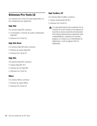 Digi ToolBox XP
     Sistemas Pro Tools LE
                                                      Un sistema Digi ToolBox contiene:
     Los sistemas Pro Tools LE están disponibles en
                                                      • Tarjeta Audiomedia III PCI
     las configuraciones siguientes:
                                                      • Software Pro Tools LE
     Digi 002
                                                          La capacidad total de procesamiento de un
     Un sistema Digi 002 contiene:                        sistema Pro Tools basado en LE depende de
                                                          la potencia de procesamiento del ordenador.
     • Controlador e interfaz de audio combinados
                                                          Para obtener información actualizada sobre
       Digi 002
                                                          compatibilidad y requisitos del sistema,
     • Software Pro Tools LE                              póngase en contacto con el distribuidor de
                                                          Digidesign o visite la página Web de
     Digi 002 Rack                                        Digidesign.

     Un sistema Digi 002 Rack contiene:
     • Interfaz de audio Digi 002
     • Software Pro Tools LE


     Digi 001
     Un sistema Digi 001 contiene:
     • Tarjeta Digi 001 PCI
     • Interfaz de E/S Digi 001
     • Software Pro Tools LE


     Mbox
     Un sistema Mbox contiene:
     • Interfaz de audio Mbox
     • Software Pro Tools LE




12   Guía de referencia de Pro Tools
 