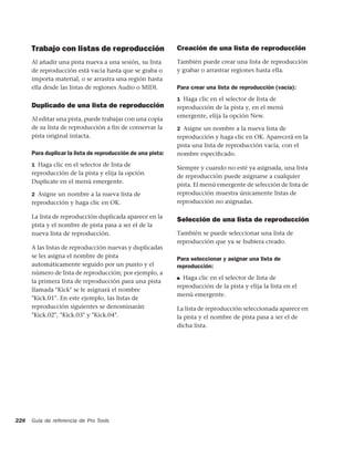 Trabajo con listas de reproducción                     Creación de una lista de reproducción
      Al añadir una pista nueva a una sesión, su lista       También puede crear una lista de reproducción
      de reproducción está vacía hasta que se graba o        y grabar o arrastrar regiones hasta ella.
      importa material, o se arrastra una región hasta
      ella desde las listas de regiones Audio o MIDI.        Para crear una lista de reproducción (vacía):
                                                             1 Haga clic en el selector de lista de
      Duplicado de una lista de reproducción                 reproducción de la pista y, en el menú
                                                             emergente, elija la opción New.
      Al editar una pista, puede trabajar con una copia
      de su lista de reproducción a fin de conservar la      2 Asigne un nombre a la nueva lista de
      pista original intacta.                                reproducción y haga clic en OK. Aparecerá en la
                                                             pista una lista de reproducción vacía, con el
      Para duplicar la lista de reproducción de una pista:   nombre especiﬁcado.
      1 Haga clic en el selector de lista de
                                                             Siempre y cuando no esté ya asignada, una lista
      reproducción de la pista y elija la opción
                                                             de reproducción puede asignarse a cualquier
      Duplicate en el menú emergente.
                                                             pista. El menú emergente de selección de lista de
      2 Asigne un nombre a la nueva lista de                 reproducción muestra únicamente listas de
      reproducción y haga clic en OK.                        reproducción no asignadas.

      La lista de reproducción duplicada aparece en la
                                                             Selección de una lista de reproducción
      pista y el nombre de pista pasa a ser el de la
      nueva lista de reproducción.                           También se puede seleccionar una lista de
                                                             reproducción que ya se hubiera creado.
      A las listas de reproducción nuevas y duplicadas
      se les asigna el nombre de pista                       Para seleccionar y asignar una lista de
      automáticamente seguido por un punto y el              reproducción:
      número de lista de reproducción; por ejemplo, a
                                                             ■ Haga clic en el selector de lista de
      la primera lista de reproducción para una pista
                                                             reproducción de la pista y elija la lista en el
      llamada "Kick" se le asignará el nombre
                                                             menú emergente.
      "Kick.01". En este ejemplo, las listas de
      reproducción siguientes se denominarán                 La lista de reproducción seleccionada aparece en
      "Kick.02", "Kick.03" y "Kick.04".                      la pista y el nombre de pista pasa a ser el de
                                                             dicha lista.




228   Guía de referencia de Pro Tools
 