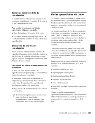 Cambio de nombre de lista de
reproducción                                         Varias operaciones de Undo
El nombre de una lista de reproducción puede         Pro Tools 6.1 memoriza hasta 32 operaciones
cambiarse modificando el nombre de la pista a        del comando Undo y permite recuperar estados
la que está asignada la lista.                       de edición previos. Pro Tools 6.0 y las versiones
                                                     anteriores memorizan hasta16 operaciones del
Para cambiar el nombre de una lista de               comando Undo.
reproducción asignada a una pista:
                                                     Las operaciones Undo de Pro Tools se guardan
1 Haga doble clic en el nombre de la pista.          en el orden en que se han ejecutado. Al elegir
                                                     Edit > Undo, se deshace la operación más
2 Escriba un nombre nuevo y haga clic en OK.
                                                     reciente. Si se elige Undo de nuevo, se deshace la
Se actualizarán los nombres de pista y de lista de
                                                     operación anterior en esa lista. Edit > Redo
reproducción.
                                                     permite rehacer la acción deshecha más
                                                     reciente.
Eliminación de una lista de
reproducción                                         Cuando el número de operaciones de la lista
                                                     Undo alcance el límite configurado, al realizarse
Puede eliminar definitivamente una lista de
                                                     la siguiente operación reversible, se eliminará la
reproducción en una sesión. De todos modos, ya
                                                     operación más antigua de la lista, situada en su
que las listas de reproducción apenas ocupan
                                                     parte inferior.
espacio en disco, no es preciso eliminarlas para
disponer de más espacio.                             Supongamos que se han realizado las siguientes
                                                     acciones (la 1, primera de la lista, es la más
Para eliminar una o varias listas de reproducción    reciente):
de una pista:
                                                     1 Región cortada de una pista
1 Haga clic en el selector de lista de
reproducción de la pista y elija la opción Delete    2 Región pegada en una pista
Unused en el menú emergente.
                                                     3 Región deslizada hacia delante
2 Seleccione las listas de reproducción no
                                                     4 Regiones reposicionadas
asignadas que desee eliminar. Para seleccionar
varias listas de reproducción, pulse la tecla        5 Nota MIDI recortada
Mayús mientras hace clic sobre ellas.
                                                     6 Nota MIDI insertada mediante la herramienta
3 Haga clic en OK para eliminarlas. Esta opción      de líneas
es irreversible.
                                                     En este ejemplo, para deshacer el
     Al eliminar una pista de una sesión, puede      reposicionamiento de regiones, debe seleccionar
     optar por eliminar también las                  Edit > Undo cuatro veces, con lo que también se
     correspondientes listas de reproducción o       anularán las tres primeras operaciones de la
     conservarlas para usarlas en otras pistas.      lista.




                                                                 Capítulo 15: Nociones básicas de edición   229
 