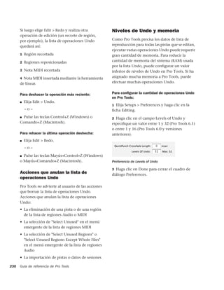 Si luego elige Edit > Redo y realiza otra          Niveles de Undo y memoria
      operación de edición (un recorte de región,
      por ejemplo), la lista de operaciones Undo         Como Pro Tools precisa los datos de lista de
      quedará así:                                       reproducción para todas las pistas que se editan,
                                                         ejecutar varias operaciones Undo puede requerir
      1 Región recortada                                 gran cantidad de memoria. Para reducir la
      2 Regiones reposicionadas                          cantidad de memoria del sistema (RAM) usada
                                                         por la lista Undo, puede configurar un valor
      3 Nota MIDI recortada                              inferior de niveles de Undo en Pro Tools. Si ha
      4 Nota MIDI insertada mediante la herramienta      asignado mucha memoria a Pro Tools, puede
      de líneas                                          efectuar muchas operaciones Undo.


      Para deshacer la operación más reciente:           Para conﬁgurar la cantidad de operaciones Undo
                                                         en Pro Tools:
      ■   Elija Edit > Undo.
                                                         1 Elija Setups > Preferences y haga clic en la
          –o–                                            ﬁcha Editing.
      ■Pulse las teclas Control+Z (Windows) o            2 Haga clic en el campo Levels of Undo y
      Comando+Z (Macintosh).                             especiﬁque un valor entre 1 y 32 (Pro Tools 6.1)
                                                         o entre 1 y 16 (Pro Tools 6.0 y versiones
      Para rehacer la última operación deshecha:         anteriores).
      ■   Elija Edit > Redo.
          –o–

      ■ Pulse las teclas Mayús+Control+Z (Windows)

      o Mayús+Comando+Z (Macintosh).                     Preferencia de Levels of Undo

                                                         3 Haga clic en Done para cerrar el cuadro de
      Acciones que anulan la lista de                    diálogo Preferences.
      operaciones Undo
      Pro Tools no advierte al usuario de las acciones
      que borran la lista de operaciones Undo.
      Acciones que anulan la lista de operaciones
      Undo:
      • La eliminación de una pista o de una región
        de la lista de regiones Audio o MIDI
      • La selección de "Select Unused" en el menú
        emergente de la lista de regiones MIDI
      • La selección de "Select Unused Regions" o
        "Select Unused Regions Except Whole Files"
        en el menú emergente de la lista de regiones
        Audio
      • La importación de pistas o datos de sesiones

230   Guía de referencia de Pro Tools
 