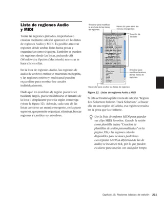 Lista de regiones Audio                             Arrastrar para modiﬁcar
                                                    la anchura de las listas       Hacer clic para abrir los
y MIDI                                              de regiones                    menús emergentes

                                                                                                     Función de
Todas las regiones grabadas, importadas o                                                            teclado
creadas mediante edición aparecen en las listas
de regiones Audio y MIDI. Es posible arrastrar
regiones desde ambas listas hasta pistas y
organizarlas como se quiera. También se pueden
oír regiones desde las listas, pulsando Alt
(Windows) u Opción (Macintosh) mientras se
hace clic en ellas.

En la lista de regiones Audio, las regiones de                                                   Arrastrar para
                                                                                                 modiﬁcar la altura
audio de archivo entero se muestran en negrita,                                                  de las listas de
y las regiones estéreo y multicanal pueden                                                       regiones

expandirse para mostrar los canales
individualmente.                                    Hacer clic para ocultar las listas de regiones

Dado que los nombres de región pueden ser           Figura 12. Listas de regiones Audio y MIDI
bastante largos, puede modificarse el tamaño de
                                                    Si está activada la preferencia de edición "Region
la lista o desplazarse por ella según convenga
                                                    List Selection Follows Track Selection", al hacer
(véase la ﬁgura 12). Además, cada una de las
                                                    clic en una región de la lista, esa región se resalta
listas contiene un menú emergente, en la parte
                                                    en la pista que la contiene.
superior, que permite organizar, eliminar, buscar
regiones y cambiar sus nombres.                           Use la lista de regiones MIDI para guardar
                                                          sus clips MIDI favoritos. Guarde la sesión
                                                          como plantilla (véase "Creación de
                                                          plantillas de sesión personalizadas" en la
                                                          página 59) y las regiones estarán
                                                          disponibles para sesiones posteriores.
                                                          Las regiones MIDI (a diferencia de las de
                                                          audio) se basan en tick, por lo que pueden
                                                          escalarse para usarlas con cualquier tempo.




                                                                   Capítulo 15: Nociones básicas de edición           231
 