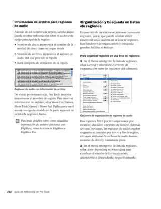 Información de archivo para regiones              Organización y búsqueda en listas
      de audio                                          de regiones
      Además de los nombres de región, la lista Audio   La mayoría de las sesiones contienen numerosas
      puede mostrar información sobre el archivo de     regiones, por lo que puede resultar difícil
      audio principal de la región:                     encontrar una concreta en la lista de regiones.
      • Nombre de disco, representa el nombre de la     Las funciones de organización y búsqueda
        unidad de disco duro en la que reside           pueden facilitar el trabajo.

      • Nombre de archivo, representa al archivo de
                                                        Para organizar regiones en una lista de regiones:
        audio del que procede la región
                                                        1 En el menú emergente de lista de regiones,
      • Ruta completa de ubicación de la región
                                                        elija Sorting y seleccione el criterio de
                                                        organización entre las opciones del submenú.




      Regiones de audio con información de archivo

      De modo predeterminado, Pro Tools muestra
      únicamente el nombre de región. Para mostrar
      información de archivo, elija Show File Names,
      Show Disk Names o Show Full Pathnames en el
      menú emergente situado en la parte superior de
      la lista de regiones Audio.
                                                        Opciones de organización de regiones de audio

           Para más detalles sobre cómo visualizar      Las regiones MIDI pueden organizarse por
           información de archivo adicional con         nombre, duración o registro de tiempo. Además
           DigiBase, véase la Guía de DigiBase y        de estas opciones, las regiones de audio pueden
           DigiBase Pro.                                organizarse también por inicio y fin de región,
                                                        diversos atributos de archivo de audio fuente,
                                                        nombre de disco y formato de pista.

                                                        2 En el menú emergente de lista de regiones,
                                                        seleccione Ascending o Descending para
                                                        cambiar el sentido de la visualización,
                                                        ascendente o descendente, respectivamente.




232   Guía de referencia de Pro Tools
 