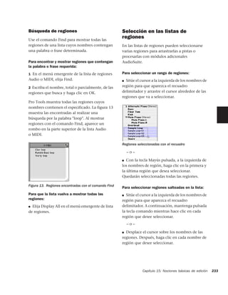 Búsqueda de regiones                                  Selección en las listas de
Use el comando Find para mostrar todas las
                                                      regiones
regiones de una lista cuyos nombres contengan         En las listas de regiones pueden seleccionarse
una palabra o frase determinada.                      varias regiones para arrastrarlas a pistas o
                                                      procesarlas con módulos adicionales
Para encontrar y mostrar regiones que contengan       AudioSuite.
la palabra o frase requerida:
1 En el menú emergente de la lista de regiones        Para seleccionar un rango de regiones:
Audio o MIDI, elija Find.                             ■ Sitúe el cursor a la izquierda de los nombres de
2 Escriba el nombre, total o parcialmente, de las     región para que aparezca el recuadro
regiones que busca y haga clic en OK.                 delimitador y arrastre el cursor alrededor de las
                                                      regiones que va a seleccionar.
Pro Tools muestra todas las regiones cuyos
nombres contienen el especificado. La figura 13
muestra las encontradas al realizar una
búsqueda por la palabra "loop". Al mostrar
regiones con el comando Find, aparece un
rombo en la parte superior de la lista Audio
o MIDI.

                                                      Regiones seleccionadas con el recuadro

                                                          –o–

                                                      ■ Con la tecla Mayús pulsada, a la izquierda de

                                                      los nombres de región, haga clic en la primera y
                                                      la última región que desea seleccionar.
                                                      Quedarán seleccionadas todas las regiones.

Figura 13. Regiones encontradas con el comando Find
                                                      Para seleccionar regiones salteadas en la lista:
Para que la lista vuelva a mostrar todas las          ■  Sitúe el cursor a la izquierda de los nombres de
regiones:                                             región para que aparezca el recuadro
■ Elija Display All en el menú emergente de lista     delimitador. A continuación, mantenga pulsada
de regiones.                                          la tecla comando mientras hace clic en cada
                                                      región que desee seleccionar.
                                                          –o–

                                                      ■ Desplace el cursor sobre los nombres de las
                                                      regiones. Después, haga clic en cada nombre de
                                                      región que desee seleccionar.




                                                                  Capítulo 15: Nociones básicas de edición   233
 