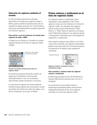 Selección de regiones mediante el                   Pistas estéreo y multicanal en la
      teclado                                             lista de regiones Audio
      Si está activada la función de métodos              Las regiones estéreo y multicanal, tanto
      abreviados de teclado para regiones Audio o         importadas como grabadas en Pro Tools,
      MIDI, puede escribir las primeras letras de un      aparecen como un solo elemento en la lista de
      nombre de región para que Pro Tools localice y      regiones Audio. Por ejemplo, dos regiones
      seleccione automáticamente la región requerida      fuente de tipo mono denominadas "Main
      en la lista de regiones.                            Piano.L" y "Main Piano.R" aparecen en la pista
                                                          como "Main Piano (Stereo)". Las regiones estéreo
      Para activar y usar las funciones de teclado para   y multicanal se identifican por un triángulo de
      regiones de audio o MIDI:                           expansión y contracción.
      1 Haga clic en el botón a-z situado en la parte
                                                          Estas regiones aparecen por defecto en la lista
      superior derecha de la lista de regiones Audio
                                                          como vista contraída. Las regiones individuales
      o MIDI.
                                                          pueden verse haciendo clic en la flecha situada a
                                                          la izquierda de la región, para expandir el
                                                          contenido.
                               Hacer clic para activar
                               la función de teclado
                                                          Expandir/Contraer




                                                          Regiones estéreo, contraídas (arriba) y
      Función de teclado activada para listas de          expandidas (abajo)
      regiones Audio
                                                          Para expandir o contraer todas las regiones
      2 Escriba las primeras letras del nombre de         estéreo o multicanal:
      región para localizarla y seleccionarla             ■ Mantenga pulsada la tecla Alt (Windows) u
      automáticamente. Una vez localizada y               Opción (Macintosh) mientras hace clic en el
      seleccionada, puede arrastrarse a una pista.        triángulo.
      La selección de regiones de audio mediante          Los elementos de una región estéreo o
      teclado localiza regiones por su nombre y no por    multicanal expandida pueden seleccionarse
      el nombre del archivo de audio de origen, ni el     independientemente de las otras regiones
      de los volúmenes en los que se hallan.              asociadas en la lista de regiones Audio.




234   Guía de referencia de Pro Tools
 