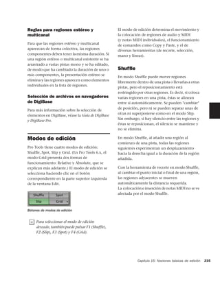 Reglas para regiones estéreo y                     El modo de edición determina el movimiento y
multicanal                                         la colocación de regiones de audio y MIDI
                                                   (y notas MIDI individuales), el funcionamiento
Para que las regiones estéreo y multicanal         de comandos como Copy y Paste, y el de
aparezcan de forma colectiva, las regiones         diversas herramientas (de recorte, selección,
componentes deben tener la misma duración. Si      mano y líneas).
una región estéreo o multicanal existente se ha
arrastrado a varias pistas mono y se ha editado,
de modo que ha cambiado la duración de uno o       Shufﬂe
más componentes, la presentación estéreo se
                                                   En modo Shufﬂe puede mover regiones
elimina y las regiones aparecen como elementos
                                                   libremente dentro de una pista o llevarlas a otras
individuales en la lista de regiones.
                                                   pistas, pero el reposicionamiento está
                                                   restringido por otras regiones. Es decir, si coloca
Selección de archivos en navegadores               varias regiones en una pista, éstas se alinean
de DigiBase                                        entre sí automáticamente. Se pueden "cambiar"
                                                   de posición, pero ni se pueden separar unas de
Para más información sobre la selección de
                                                   otras ni superponerse como en el modo Slip.
elementos en DigiBase, véase la Guía de DigiBase
                                                   Sin embargo, si hay silencio entre las regiones y
y DigiBase Pro.
                                                   éstas se reposicionan, el silencio se mantiene y
                                                   no se elimina.

Modos de edición                                   En modo Shuffle, al añadir una región al
                                                   comienzo de una pista, todas las regiones
Pro Tools tiene cuatro modos de edición:           siguientes experimentan un desplazamiento
Shufﬂe, Spot, Slip y Grid. (En Pro Tools 6.x, el   hacia la derecha igual a la duración de la región
modo Grid presenta dos formas de                   añadida.
funcionamiento: Relative y Absolute, que se
explican más adelante.) El modo de edición se      Con la herramienta de recorte en modo Shuffle,
selecciona haciendo clic en el botón               al cambiar el punto inicial o final de una región,
correspondiente en la parte superior izquierda     las regiones adyacentes se mueven
de la ventana Edit.                                automáticamente la distancia requerida.
                                                   La colocación e inserción de notas MIDI no se ve
                                                   afectada por el modo Shuffle.



Botones de modos de edición


     Para seleccionar el modo de edición
     deseado, también puede pulsar F1 (Shuffle),
     F2 (Slip), F3 (Spot) y F4 (Grid).




                                                               Capítulo 15: Nociones básicas de edición   235
 
