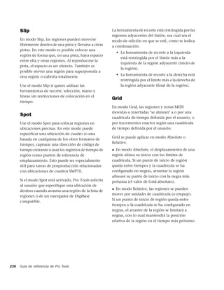 Slip                                                La herramienta de recorte está restringida por las
                                                          regiones adyacentes del límite, sea cual sea el
      En modo Slip, las regiones pueden moverse           modo de edición en que se esté, como se indica
      libremente dentro de una pista y llevarse a otras   a continuación:
      pistas. En este modo es posible colocar una
                                                              • La herramienta de recorte a la izquierda
      región de forma que, en una pista, haya espacio
                                                                está restringida por el límite más a la
      entre ella y otras regiones. Al reproducirse la
                                                                izquierda de la región adyacente (inicio de
      pista, el espacio es un silencio. También es
                                                                la región).
      posible mover una región para superponerla a
                                                              • La herramienta de recorte a la derecha está
      otra región o cubrirla totalmente.
                                                                restringida por el límite más a la derecha de
      Use el modo Slip si quiere utilizar las                   la región adyacente (ﬁnal de la región).
      herramientas de recorte, selección, mano y
      líneas sin restricciones de colocación en el
                                                          Grid
      tiempo.
                                                          En modo Grid, las regiones y notas MIDI
                                                          movidas o insertadas "se alinean" a o por una
      Spot
                                                          cuadrícula de tiempo deﬁnida por el usuario, o
      Use el modo Spot para colocar regiones en           por incrementos exactos según una cuadrícula
      ubicaciones precisas. En este modo puede            de tiempo deﬁnida por el usuario.
      especificar una ubicación de cuadro (o una
                                                          Grid se puede aplicar en modo Absolute o
      basada en cualquiera de los otros formatos de
                                                          Relative.
      tiempo), capturar una dirección de código de
      tiempo entrante o usar los registros de tiempo de   ◆  En modo Absolute, el desplazamiento de una
      región como puntos de referencia de                 región alinea su inicio con los límites de
      emplazamiento. Esto puede ser especialmente         cuadrícula. Si un punto de inicio de región
      útil para tareas de posproducción relacionadas      queda entre tiempos y la cuadrícula se ha
      con ubicaciones de cuadros SMPTE.                   conﬁgurado en negras, arrastrar la región
                                                          alineará su punto de inicio con la negra más
      Si el modo Spot está activado, Pro Tools solicita   próxima (el valor de Grid absoluto).
      al usuario que especifique una ubicación de
                                                          ◆  En modo Relative, las regiones se pueden
      destino cuando arrastra una región de la lista de
                                                          mover por unidades de cuadrícula (o empuje).
      regiones o de un navegador de DigiBase
                                                          Si un punto de inicio de región queda entre
      compatible.
                                                          tiempos y la cuadrícula se ha conﬁgurado en
                                                          negras, el arrastre de la región se limitará a
                                                          negras, con lo cual mantendrá la posición
                                                          relativa de la región en el tiempo más próximo.




236   Guía de referencia de Pro Tools
 