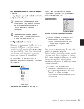 Para seleccionar el modo de cuadrícula Absolute     En Pro Tools 5.x, el selector de valor de
o Relative:                                         cuadrícula se encuentra en la parte superior
■ Haga clic en el selector de modo de cuadrícula    derecha de la ventana Edit.
y elija Absolute o Relative.

      Para suspender temporalmente el modo
      Grid y cambiar a Slip mientras se arrastra
      una región, mantenga pulsada la tecla
      Control (Windows) o Comando
      (Macintosh).

                                                    Selección del valor de cuadrícula (Pro Tools 5.x)
      Para más información sobre el modo
      Relative, véase "Deslizamiento de regiones
                                                          El valor de tamaño de cuadrícula se usa
      en modo Grid" en la página 292.
                                                          también para el comando Quantize
Conﬁguración de la cuadrícula                             Regions. Para más información, véase
                                                          "Cuantificación de regiones" en la
El tamaño de la cuadrícula, elegido en el menú            página 297.
emergente Grid Value, puede basarse en un
valor de tiempo de la escala de tiempo principal;   En el menú emergente de valor de cuadrícula
o, si la opción Follow Main Time Scale no está      también se encuentra la opción
seleccionada, puede usarse otro formato de          Regions/Markers. Si está seleccionada, es posible
tiempo para el tamaño de la cuadrícula.             colocar eventos libremente (como en el modo
                                                    Slip), pero se alinearán a ubicaciones de región
En Pro Tools 6.x, el selector de valor de
                                                    (puntos de inicio, fin y sincronización),
cuadrícula se halla en la barra de opciones de la
                                                    marcadores y selecciones de edición si se sitúan
ventana Edit.
                                                    en las proximidades.

                                                          Las notas MIDI insertadas con la
                                                          herramienta de líneas no se ven afectadas
                                                          por la opción Regions/Markers sino que se
                                                          alinean a los valores de tiempo
                                                          seleccionados en el menú emergente de valor
                                                          de cuadrícula.




Selección del valor de cuadrícula (Pro Tools 6.x)




                                                                 Capítulo 15: Nociones básicas de edición   237
 