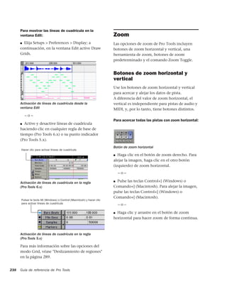 Para mostrar las líneas de cuadrícula en la
      ventana Edit:                                                      Zoom
      ■ Elija Setups > Preferences > Display; a                          Las opciones de zoom de Pro Tools incluyen
      continuación, en la ventana Edit active Draw                       botones de zoom horizontal y vertical, una
      Grids.                                                             herramienta de zoom, botones de zoom
                                                                         predeterminado y el comando Zoom Toggle.


                                                                         Botones de zoom horizontal y
                                                                         vertical
                                                                         Use los botones de zoom horizontal y vertical
                                                                         para acercar y alejar los datos de pista.
                                                                         A diferencia del valor de zoom horizontal, el
      Activación de líneas de cuadrícula desde la                        vertical es independiente para pistas de audio y
      ventana Edit                                                       MIDI, y, por lo tanto, tiene botones distintos.
          –o–
                                                                         Para acercar todas las pistas con zoom horizontal:
      ■  Active y desactive líneas de cuadrícula
      haciendo clic en cualquier regla de base de
      tiempo (Pro Tools 6.x) o su punto indicador
      (Pro Tools 5.x).
                                                                         Botón de zoom horizontal
      Hacer clic para activar líneas de cuadrícula
                                                                         ■ Haga clic en el botón de zoom derecho. Para

                                                                         alejar la imagen, haga clic en el otro botón
                                                                         (izquierdo) de zoom horizontal.
                                                                             –o–

      Activación de líneas de cuadrícula en la regla                     ■ Pulse las teclas Control+] (Windows) o
      (Pro Tools 6.x)                                                    Comando+] (Macintosh). Para alejar la imagen,
                                                                         pulse las teclas Control+[ (Windows) o
                                                                         Comando+[ (Macintosh).
      Pulsar la tecla Alt (Windows) o Control (Macintosh) y hacer clic
      para activar líneas de cuadrícula                                      –o–

                                                                         ■ Haga clic y arrastre en el botón de zoom
                                                                         horizontal para hacer zoom de forma continua.



      Activación de líneas de cuadrícula en la regla
      (Pro Tools 5.x)

      Para más información sobre las opciones del
      modo Grid, véase "Deslizamiento de regiones"
      en la página 289.


238   Guía de referencia de Pro Tools
 