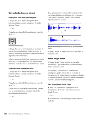 Herramienta de zoom normal                         Para aplicar zoom horizontal y verticalmente,
                                                         pulse la tecla Control (Windows) o Comando
      Para aplicar zoom a un punto de pista:             (Macintosh) mientras arrastra en la lista de
                                                         reproducción de la pista.
      1 Haga clic en el menú emergente de la
      herramienta de zoom y seleccione el modo
      Normal Zoom.
        –o–

      Para alternar al modo Normal Zoom, pulse la
      tecla F5.




      Herramienta de zoom                                Aplicación de zoom horizontal con la herramienta de
                                                         zoom
      2 Haga clic con la herramienta de zoom en el
      punto dentro de la pista. Todas las pistas se      El área a la que se aplica el zoom ocupa toda la
      acercan un nivel y la ventana Edit se centra con   ventana Edit.
      el punto como referencia.

      3 Para recuperar el nivel de zoom previo, pulse    Modo Single Zoom
      la tecla Alt (Window) u Opción (Macintosh)         El modo Single Zoom permite volver a la
      mientras hace clic con la herramienta de zoom.     herramienta que estaba seleccionada antes de
                                                         haber aplicado zoom.
      Para acercar un área de una pista:
                                                         Por ejemplo, cuando use la herramienta
      1 Haga clic en el menú emergente de la
                                                         inteligente, podrá hacer clic en el modo de
      herramienta de zoom y seleccione el modo
                                                         herramienta de Single Zoom y, una vez realizada
      Normal Zoom.
                                                         la función de zoom, Pro Tools automáticamente
        –o–                                              vuelve a la herramienta inteligente.
      Para alternar al modo Normal Zoom, pulse la
                                                         Para usar el modo Single Zoom:
      tecla F5.
                                                         ■ Haga clic en el menú emergente de la
      2 Para aplicar zoom horizontalmente, arrastre
                                                         herramienta de zoom y seleccione el modo
      con la herramienta de zoom en la lista de
                                                         Single Zoom.
      reproducción de la pista.
                                                             –o–
        –o–
                                                         ■ Para alternar al modo Single Zoom, pulse la

                                                         tecla F5.




240   Guía de referencia de Pro Tools
 
