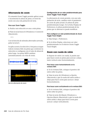 Alternancia de zoom                                  Conﬁguración de un valor predeterminado para
                                                           Zoom Toggle Track Height
      El comando Zoom Toggle permite aplicar zoom
      e incrementar la altura de pista y el nivel de       La alternancia de zoom permite, con una sola
      zoom con una sola pulsación de tecla.                pulsación de tecla, cambiar entre el parámetro
                                                           de zoom de pista actual y la altura de pista
      Para usar Zoom Toggle:                               predeterminada (Large). En la ficha Display de
                                                           Preferences, la altura predeterminada de las
      1 Realice una selección en una o más pistas.
                                                           pistas que se alternan se puede modificar.
      2 Pulse la tecla Inicio+E (Windows) o Control+E
      (Macintosh).                                         Para conﬁgurar un valor predeterminado de Zoom
                                                           Toggle Track Height:
        –o–
                                                           1 Elija Setups > Preferences.
      Con la función de métodos abreviados activada,
                                                           2 En la ﬁcha Display, seleccione un valor
      pulse la tecla E.
                                                           predeterminado en el selector Zoom Toggle
      Se aplica zoom a la selección y ésta pasa a ocupar   Track Height.
      toda la ventana Edit; las pistas que contienen la
      selección se configuran con el valor de altura de
                                                           Zoom con rueda de ratón
      pista Large. Las pistas MIDI cambian
      automáticamente a la vista de notas.                 Si dispone de ratón con rueda, la puede usar
                                                           para hacer zoom en pistas para acercar y alejar,
                                                           tanto vertical como horizontalmente.

                                                           Para hacer zoom horizontalmente en la
                                                           ventana Edit:
                                                           1 En la ventana Edit, coloque el puntero del
                                                           ratón sobre las pistas.

                                                           2 Pulse la tecla Alt (Windows) u Opción
                                                           (Macintosh) y gire la rueda del ratón arriba o
                                                           abajo para hacer zoom para acercar o alejar
                                                           horizontalmente.
      Uso de alternancia de zoom

                                                           Para hacer zoom verticalmente en la ventana Edit:
                                                           1 En la ventana Edit, coloque el puntero del
                                                           ratón sobre las pistas.

                                                           2 Pulse la tecla Alt+Mayús (Windows) u
                                                           Opción+Mayús (Macintosh) y gire la rueda del
                                                           ratón arriba o abajo para hacer zoom para
                                                           acercar o alejar verticalmente.




242   Guía de referencia de Pro Tools
 