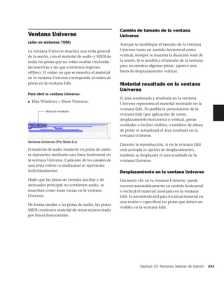 Cambio de tamaño de la ventana
Ventana Universe                                     Universe
(sólo en sistemas TDM)
                                                     Aunque se modifique el tamaño de la ventana
La ventana Universe muestra una vista general        Universe tanto en sentido horizontal como
de la sesión, con el material de audio y MIDI de     vertical, siempre se muestra la duración total de
todas las pistas que no están ocultas (incluidas     la sesión. Si se modifica el tamaño de la ventana
las inactivas y las que contienen regiones           para no mostrar algunas pistas, aparece una
ofﬂine). El orden en que se muestra el material      barra de desplazamiento vertical.
en la ventana Universe corresponde al orden de
pistas en la ventana Edit.                           Material resaltado en la ventana
                                                     Universe
Para abrir la ventana Universe:
                                                     El área sombreada y resaltada en la ventana
■   Elija Windows > Show Universe.
                                                     Universe representa el material mostrado en la
                                                     ventana Edit. Si cambia la presentación de la
           Material resaltado
                                                     ventana Edit (por aplicación de zoom,
                                                     desplazamiento horizontal o vertical, pistas
                                                     ocultadas o hechas visibles, o cambios de altura
                                                     de pista) se actualizará el área resaltada en la
                                                     ventana Universe.
Ventana Universe (Pro Tools 6.x)
                                                     Durante la reproducción, si en la ventana Edit
El material de audio residente en pistas de audio    está activada la opción de desplazamiento,
se representa mediante una línea horizontal en       también se desplazará el área resaltada de la
la ventana Universe. Cada uno de los canales de      ventana Universe.
una pista estéreo o multicanal se representa
individualmente.                                     Desplazamiento en la ventana Universe
Dado que las pistas de entrada auxiliar y de         Haciendo clic en la ventana Universe, puede
atenuador principal no contienen audio, se           recorrer automáticamente en sentido horizontal
muestran como áreas vacías en la ventana             o vertical el material mostrado en la ventana
Universe.                                            Edit. Es un método útil para localizar material en
                                                     una sesión o especificar las pistas que deben ser
De forma similar a las pistas de audio, las pistas
                                                     visibles en la ventana Edit.
MIDI contienen material de notas representado
por líneas horizontales.




                                                                 Capítulo 15: Nociones básicas de edición   243
 