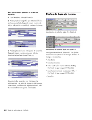 Para mover el área resaltada en la ventana
      Universe:                                             Reglas de base de tiempo
      1 Elija Windows > Show Universe.

      2 Para especiﬁcar las pistas que deben mostrarse
      en la ventana Edit, haga clic en un punto más
      alto o más bajo (vertical) de la ventana Universe.



                                                            Visualización de todas las reglas (Pro Tools 6.x)




                                                            Visualización de todas las reglas (Pro Tools 5.x)
      3 Para desplazarse hasta otro punto de la sesión,
      haga clic en un punto posterior o inferior            En la parte superior de la ventana Edit puede
      (horizontal) de la ventana Universe.                  mostrarse cualquiera de estas reglas de base de
                                                            tiempo o todas ellas:
                                                            • Bars:Beats
                                                            • Minutes:Seconds
                                                            • Time Code (sólo en los sistemas TDM y
                                                              Pro Tools LE que tengan DV Toolkit)
                                                            • Feet.Frames (sólo en los sistemas TDM y
                                                              Pro Tools LE que tengan DV Toolkit)
                                                            • Samples


      Cuando todas las pistas son visibles en la
      ventana Edit y se aleja de forma total la imagen
      de la sesión, con todas las regiones visibles, toda
      la ventana Universe queda sombreada.




244   Guía de referencia de Pro Tools
 