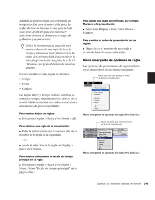 Además de proporcionar una referencia de                 Para añadir una regla determinada, por ejemplo
temporización para el material de pista, las             Markers, a la presentación:
reglas de base de tiempo sirven para definir             ■Seleccione Display > Ruler View Shows >
selecciones de edición para ese material y               Markers.
selecciones de línea de tiempo para rangos de
grabación y reproducción.                                Para cambiar el orden de presentación de las
                                                         reglas:
      Utilice la herramienta de selección para
      arrastrar dentro de una regla de base de           ■ Haga clic en el nombre de una regla y
      tiempo y seleccionar material a través de las      arrástrelo hasta la nueva ubicación.
      pistas de la ventana Edit. Para incluir en la
      selección pistas de director, pulse la tecla Alt   Menú emergente de opciones de regla
      (Windows) u Opción (Macintosh) mientras
                                                         Las opciones de presentación de regla también
      arrastra.
                                                         están disponibles en un menú emergente.
Pueden mostrarse estas reglas de director:
                                                                      Hacer clic para que emerja el menú
                                                                      de lista de reproducción
• Tempo
• Meter
• Markers

Las reglas Meter y Tempo indican cambios de
compás y tempo, respectivamente, dentro de la
sesión. Markers muestra marcadores asociados a
ubicaciones de pista importantes.

Para mostrar todas las reglas:                           Menú emergente de opciones de regla (Pro Tools 6.x)
■   Seleccione Display > Ruler View Shows > All.
                                                                         Hacer clic para que emerja el menú
                                                                         de lista de reproducción
Para eliminar una regla de la presentación:
■ Pulse la tecla Opción mientras hace clic en el
nombre de la regla (a la izquierda).
    –o–

■ Anule la selección de la regla en Display >
Ruler View Shows.
                                                         Menú emergente de opciones de regla (Pro Tools 5.x)
Para mostrar únicamente la escala de tiempo
principal en la regla:
■ Seleccione Display > Ruler View Shows >
None. (Véase "Escala de tiempo principal" en la
página 246.)



                                                                     Capítulo 15: Nociones básicas de edición   245
 