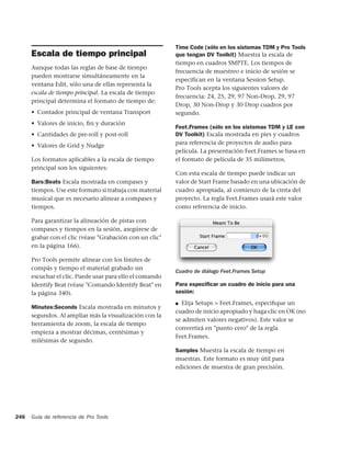 Time Code (sólo en los sistemas TDM y Pro Tools
      Escala de tiempo principal                          que tengan DV Toolkit) Muestra la escala de
                                                          tiempo en cuadros SMPTE. Los tiempos de
      Aunque todas las reglas de base de tiempo
                                                          frecuencia de muestreo e inicio de sesión se
      pueden mostrarse simultáneamente en la
                                                          especifican en la ventana Session Setup.
      ventana Edit, sólo una de ellas representa la
                                                          Pro Tools acepta los siguientes valores de
      escala de tiempo principal. La escala de tiempo
                                                          frecuencia: 24, 25, 29, 97 Non-Drop, 29, 97
      principal determina el formato de tiempo de:
                                                          Drop, 30 Non-Drop y 30 Drop cuadros por
      • Contador principal de ventana Transport           segundo.
      • Valores de inicio, ﬁn y duración
                                                          Feet.Frames (sólo en los sistemas TDM y LE con
      • Cantidades de pre-roll y post-roll                DV Toolkit) Escala mostrada en pies y cuadros
      • Valores de Grid y Nudge                           para referencia de proyectos de audio para
                                                          película. La presentación Feet.Frames se basa en
      Los formatos aplicables a la escala de tiempo       el formato de película de 35 milímetros.
      principal son los siguientes:
                                                          Con esta escala de tiempo puede indicar un
      Bars:Beats Escala mostrada en compases y            valor de Start Frame basado en una ubicación de
      tiempos. Use este formato si trabaja con material   cuadro apropiada, al comienzo de la cinta del
      musical que es necesario alinear a compases y       proyecto. La regla Feet.Frames usará este valor
      tiempos.                                            como referencia de inicio.

      Para garantizar la alineación de pistas con
      compases y tiempos en la sesión, asegúrese de
      grabar con el clic (véase "Grabación con un clic"
      en la página 166).

      Pro Tools permite alinear con los límites de
      compás y tiempo el material grabado sin
                                                          Cuadro de diálogo Feet.Frames Setup
      escuchar el clic. Puede usar para ello el comando
      Identify Beat (véase "Comando Identify Beat" en     Para especiﬁcar un cuadro de inicio para una
      la página 340).                                     sesión:
                                                          ■ Elija Setups > Feet.Frames, especiﬁque un
      Minutes:Seconds Escala mostrada en minutos y
                                                          cuadro de inicio apropiado y haga clic en OK (no
      segundos. Al ampliar más la visualización con la
                                                          se admiten valores negativos). Este valor se
      herramienta de zoom, la escala de tiempo
                                                          convertirá en "punto cero" de la regla
      empieza a mostrar décimas, centésimas y
                                                          Feet.Frames.
      milésimas de segundo.
                                                          Samples Muestra la escala de tiempo en
                                                          muestras. Este formato es muy útil para
                                                          ediciones de muestra de gran precisión.




246   Guía de referencia de Pro Tools
 