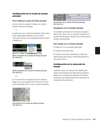 Conﬁguración de la escala de tiempo
principal

Para conﬁgurar la escala de tiempo principal:
                                                   Conmutación de la escala de tiempo principal
■ Seleccione la escala de tiempo en la parte       (Pro Tools 5.x)
inferior del menú Display.
                                                   Navegación con el contador principal
    –o–
                                                   El contador principal (en el menú emergente
■ Seleccione en el menú emergente Main Time
                                                   Main Time Scale o en la ventana Transport) es
Scale (disponible también en la ventana
                                                   un método fácil para navegar a una ubicación de
Transport cuando esté configurada para mostrar
                                                   tiempo determinada.
contadores).

                                                   Para navegar con el contador principal:
                                                   1 Haga clic en el contador principal.

                                                   2 Indique una ubicación.

                                                   3 Pulse la tecla Intro (Windows) o Retorno
Menú emergente de la escala de tiempo principal
(Pro Tools 6.x)                                    (Macintosh) para buscar automáticamente la
                                                   ubicación nueva.


                                                   Conﬁguración de la subescala de
                                                   tiempo
Menú emergente de la escala de tiempo principal    También existe un indicador de sububicación
(Pro Tools 5.x)                                    debajo del indicador de ubicación principal y
    –o–                                            debajo del contador principal de la ventana
                                                   Transport, que proporciona una referencia de
■ Si se muestra una regla de base de tiempo,       temporización adicional.
haga clic en su nombre (Pro Tools 6.x) o en el
punto indicador (Pro Tools 5.x) para resaltarla.




Conmutación de la escala de tiempo principal
(Pro Tools 6.x)




                                                               Capítulo 15: Nociones básicas de edición   247
 