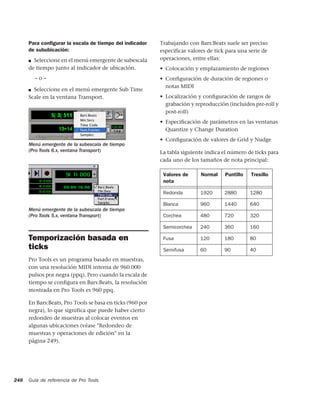 Para conﬁgurar la escala de tiempo del indicador     Trabajando con Bars:Beats suele ser preciso
      de sububicación:                                     especificar valores de tick para una serie de
      ■ Seleccione en el menú emergente de subescala       operaciones, entre ellas:
      de tiempo junto al indicador de ubicación.           • Colocación y emplazamiento de regiones
          –o–                                              • Conﬁguración de duración de regiones o
                                                             notas MIDI
      ■ Seleccione en el menú emergente Sub Time
      Scale en la ventana Transport.                       • Localización y conﬁguración de rangos de
                                                             grabación y reproducción (incluidos pre-roll y
                                                             post-roll)
                                                           • Especiﬁcación de parámetros en las ventanas
                                                             Quantize y Change Duration
                                                           • Conﬁguración de valores de Grid y Nudge
      Menú emergente de la subescala de tiempo
      (Pro Tools 6.x, ventana Transport)                   La tabla siguiente indica el número de ticks para
                                                           cada uno de los tamaños de nota principal:

                                                            Valores de      Normal    Puntillo   Tresillo
                                                            nota

                                                            Redonda        1920      2880        1280

                                                            Blanca         960       1440        640
      Menú emergente de la subescala de tiempo
      (Pro Tools 5.x, ventana Transport)                    Corchea        480       720         320

                                                            Semicorchea    240       360         160

      Temporización basada en                               Fusa           120       180         80
      ticks                                                 Semifusa       60        90          40
      Pro Tools es un programa basado en muestras,
      con una resolución MIDI interna de 960.000
      pulsos por negra (ppq). Pero cuando la escala de
      tiempo se conﬁgura en Bars:Beats, la resolución
      mostrada en Pro Tools es 960 ppq.

      En Bars:Beats, Pro Tools se basa en ticks (960 por
      negra), lo que significa que puede haber cierto
      redondeo de muestras al colocar eventos en
      algunas ubicaciones (véase "Redondeo de
      muestras y operaciones de edición" en la
      página 249).




248   Guía de referencia de Pro Tools
 