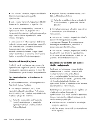 4 En la ventana Transport, haga clic en el botón   3 Asegúrese de seleccionar Operations > Link
      de reproducción para comenzar la                   Edit and Timeline Selection.
      reproducción.
                                                              Pulsar las teclas Mayús+barra inclinada (/)
      5 En la ventana Transport, haga clic en el botón        activa y desactiva la opción Link Edit and
      de detención para detener la reproducción.              Timeline.
      Para situarse en otra posición y comenzar la       4 Con la herramienta de selección, haga clic en
      reproducción desde ahí, haga clic con la           la pista deseada para el inicio de la
      herramienta de selección en el punto deseado y     reproducción.
      luego en el botón de reproducción, en la
      ventana Transport.                                 5 En la ventana Transport, haga clic en el botón
                                                         de reproducción para comenzar la
      Si las selecciones de edición y línea de tiempo    reproducción. El cursor de reproducción se
      están vinculadas, puede hacer clic en una región   moverá por la ventana Edit, indicando la
      o en una nota MIDI con la herramienta en           posición de reproducción actual.
      forma de mano, para actualizar
                                                         6 En la ventana Transport, haga clic en el botón
      automáticamente la línea de tiempo con el
                                                         de detención para detener la reproducción.
      tiempo de inicio de la selección, con lo que se
                                                         El cursor de edición aparece en la posición en
      facilita la reproducción desde ese punto.
                                                         que se ha detenido la reproducción.

      Page Scroll During Playback
                                                         Localización y audición con avance
      Pro Tools puede configurarse para recorrer la      rápido y rebobinado
      representación de pista en pantalla durante la
                                                         Puede usar los botones de avance rápido y
      reproducción y para que aparezca el cursor de
                                                         rebobinado en la ventana Transport para
      edición siempre que se detenga la reproducción.
                                                         localizar material en las pistas. Si está
                                                         seleccionada la opción "Audio During Fast
      Para visualizar la pista y activar el cursor de
      edición:                                           Forward/Rewind" en la ﬁcha Operation, podrá
                                                         oír el audio digitalizado (similar a un
      1 Seleccione Operations > Scrolling Options >
                                                         reproductor de CD) al hacer clic en los botones
      Page Scroll During Playback.                       de avance rápido y rebobinado.
      2 Elija Setups > Preferences. En la ﬁcha
                                                         También puede ejecutar un avance rápido o un
      Operation del cuadro de diálogo Preferences,
                                                         rebobinado gradual, haciendo clic
      seleccione la opción "Timeline Insertion Follows
                                                         repetidamente en el botón requerido. El tamaño
      Playback" y haga clic en Done.
                                                         de estos incrementos está determinado por la
           Pulsar las teclas Inicio+N (Windows) o        escala de tiempo principal:
           Control+N (Macintosh) es un método            • Bars:Beats: se sitúa al comienzo del compás
           rápido para alternar Timeline Insertion         anterior o siguiente.
           Follows Playback.
                                                         • Min:Sec: avanza o retrocede en movimientos
                                                           de un segundo.




252   Guía de referencia de Pro Tools
 