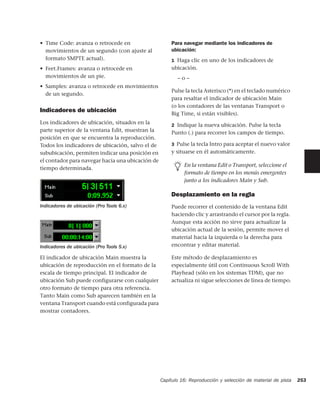 • Time Code: avanza o retrocede en                    Para navegar mediante los indicadores de
  movimientos de un segundo (con ajuste al            ubicación:
  formato SMPTE actual).                              1 Haga clic en uno de los indicadores de
• Feet.Frames: avanza o retrocede en                  ubicación.
  movimientos de un pie.                                 –o–
• Samples: avanza o retrocede en movimientos
                                                      Pulse la tecla Asterisco (*) en el teclado numérico
  de un segundo.
                                                      para resaltar el indicador de ubicación Main
                                                      (o los contadores de las ventanas Transport o
Indicadores de ubicación                              Big Time, si están visibles).
Los indicadores de ubicación, situados en la          2 Indique la nueva ubicación. Pulse la tecla
parte superior de la ventana Edit, muestran la        Punto (.) para recorrer los campos de tiempo.
posición en que se encuentra la reproducción.
Todos los indicadores de ubicación, salvo el de       3 Pulse la tecla Intro para aceptar el nuevo valor
sububicación, permiten indicar una posición en        y situarse en él automáticamente.
el contador para navegar hacia una ubicación de
                                                            En la ventana Edit o Transport, seleccione el
tiempo determinada.
                                                            formato de tiempo en los menús emergentes
                                                            junto a los indicadores Main y Sub.

                                                      Desplazamiento en la regla
Indicadores de ubicación (Pro Tools 6.x)              Puede recorrer el contenido de la ventana Edit
                                                      haciendo clic y arrastrando el cursor por la regla.
                                                      Aunque esta acción no sirve para actualizar la
                                                      ubicación actual de la sesión, permite mover el
                                                      material hacia la izquierda o la derecha para
Indicadores de ubicación (Pro Tools 5.x)              encontrar y editar material.

El indicador de ubicación Main muestra la             Este método de desplazamiento es
ubicación de reproducción en el formato de la         especialmente útil con Continuous Scroll With
escala de tiempo principal. El indicador de           Playhead (sólo en los sistemas TDM), que no
ubicación Sub puede configurarse con cualquier        actualiza ni sigue selecciones de línea de tiempo.
otro formato de tiempo para otra referencia.
Tanto Main como Sub aparecen también en la
ventana Transport cuando está configurada para
mostrar contadores.




                                                  Capítulo 16: Reproducción y selección de material de pista   253
 