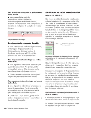 Para recorrer todo el contenido de la ventana Edit    Localización del cursor de reproducción
      desde la regla:
                                                            (sólo en Pro Tools 6.x)
      ■  Mantenga pulsadas las teclas
      Control+Alt+Inicio (Windows) o                        Si el cursor no está en la pantalla, para buscarlo
      Comando+Opción+Control (Macintosh)                    utilice el localizador del cursor de reproducción.
      mientras arrastra el cursor hacia la izquierda o la   Si el cursor de reproducción se encuentra más
      derecha, en cualquiera de las reglas de base de       allá del tiempo que se ve en la ventana Edit, el
      tiempo.                                               localizador aparecerá en el extremo derecho de
                                                            la regla de base de tiempo principal. Si el cursor
                                                            de reproducción se muestra antes del tiempo
                                                            que se ve en la ventana Edit, el localizador
                                                            aparecerá en el extremo izquierdo de la regla de
                                                            base de tiempo principal.
      Desplazamiento en la regla

      Desplazamiento con rueda de ratón                                               Localizador del cursor
                                                                                      de reproducción
      Si tiene un ratón con rueda de desplazamiento,
      utilícela para desplazarse vertical u
      horizontalmente si en una ventana de
      Pro Tools, por ejemplo MIDI Event List,
      presenta una barra de desplazamiento.
                                                            Localizador del cursor de reproducción con grabación
                                                            activada (cursor de reproducción situado detrás del
      Para desplazarse verticalmente por una ventana        audio visto)
      de Pro Tools:
                                                            El cursor de reproducción es de color rojo si una
      1 Sitúe el puntero del ratón en la ventana por        pista se activa para grabar; si no hay ninguna
      que se desea desplazar. Por ejemplo, en la            pista activada para grabar, es de color azul.
      ventana Edit quizá se deba desplazar por la
      pantalla de pistas o la lista de regiones.            Por ejemplo, si la opción de desplazamiento se
                                                            ha configurado en No Auto-Scrolling, el cursor
      2 Gire la rueda del ratón arriba o abajo para
                                                            de reproducción saldrá de la pantalla después
      desplazarse por la ventana arriba o abajo.            que ésta se haya reproducido pasado el tiempo
                                                            visible en la ventana Edit. Si el cursor de
      Para desplazarse horizontalmente por una ventana      reproducción se encuentra más allá del tiempo
      de Pro Tools:
                                                            que se ve en la ventana Edit, el localizador se
      1 Sitúe el puntero del ratón en la ventana por        mostrará en el extremo derecho de la regla de
      que se desea desplazar. Por ejemplo, en la            base de tiempo principal.
      ventana Edit quizá se deba desplazar por la
      pantalla de pistas o la lista de regiones.            Para localizar el cursor de reproducción cuando no
                                                            se ve en pantalla:
      2 Con la tecla Mayús pulsada, gire la rueda
      arriba o abajo para desplazarse a la derecha o a la   ■  En la regla de base de tiempo principal, haga
      izquierda de la pantalla.                             clic en el localizador del cursor de reproducción.

                                                            La ventana Edit cambiará para centrar el cursor
                                                            de reproducción que no se ve en pantalla.
254   Guía de referencia de Pro Tools
 