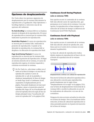 Continuous Scroll During Playback
Opciones de desplazamiento
                                                         (sólo en sistemas TDM)
Pro Tools ofrece las opciones siguientes de
desplazamiento por la ventana Edit durante la            Esta opción recorre el contenido de la ventana
reproducción y la grabación. Elija Operations >          Edit más allá del cursor de reproducción, que
Scrolling Options y seleccione una de las                permanece en el centro de la ventana. Con esta
opciones del submenú:                                    opción, la reproducción se basa siempre en la
                                                         selección de la línea de tiempo (a diferencia de
No Auto-Scrolling La ventana Edit no se desplaza         Continuous Scroll With Playhead).
durante ni después de la reproducción. El cursor
de reproducción se moverá por la ventana Edit,           Continuous Scroll with Playhead
indicando la posición de reproducción.
                                                         (sólo en sistemas TDM)
Scroll After Playback El cursor de reproducción
                                                         Esta opción recorre el contenido de la ventana
se moverá por la ventana Edit, indicando la
                                                         Edit más allá del cabezal de reproducción, una
posición de reproducción. Cuando se ha
                                                         línea azul en el centro de la ventana (en rojo
detenido la reproducción, la ventana Edit se
                                                         durante la grabación).
desplaza a la ubicación de reproducción final.
                                                         La línea de cabezal de reproducción indica
Page Scroll During Playback El cursor de
                                                         dónde empieza la reproducción al hacer clic en
reproducción se moverá por la ventana Edit,
                                                         el botón de reproducción de la ventana
indicando la posición de reproducción. Al llegar
                                                         Transport.
al extremo derecho de la ventana, el cursor de
reproducción regresa al extremo izquierdo y
continúa recorriendo la ventana.

     En Pro Tools 6.x, seleccionar o editar con el
     ratón en la línea de tiempo o en una lista de
     reproducción cuando el cursor de                    Desplazamiento continuo con cabezal de reproducción
     reproducción se sale de la pantalla, o
     desplazar manualmente la línea de tiempo            Para mover la línea de cabezal de reproducción a
     en modo Page Scroll o Continuous Scroll,            una ubicación concreta para reproducción,
     suspenderá el desplazamiento por la                 puede desplazarse por la regla (véase
     página. Para poder desplazarse de nuevo por         "Desplazamiento en la regla" en la página 253),
     la página y pasar a la posición actual de           usar la barra de desplazamiento horizontal de la
     reproducción, haga clic en el localizador del       ventana Edit o escribir la ubicación en uno de
     cursor de reproducción en la regla de base de       los indicadores de ubicación o en uno de los
     tiempo principal (véase "Localización del           contadores.
     cursor de reproducción" en la página 254).
                                                         Ninguna de estas acciones actualiza la selección
                                                         en la línea de tiempo. Pero al actualizarse dicha
                                                         selección, la línea de cabezal de reproducción se
                                                         sitúa automáticamente en el punto de inserción
                                                         de la línea de tiempo.


                                                     Capítulo 16: Reproducción y selección de material de pista   255
 