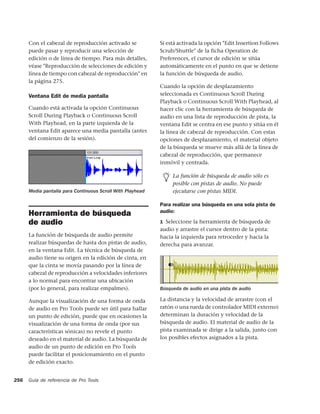 Con el cabezal de reproducción activado se            Si está activada la opción "Edit Insertion Follows
      puede pasar y reproducir una selección de             Scrub/Shuttle" de la ficha Operation de
      edición o de línea de tiempo. Para más detalles,      Preferences, el cursor de edición se sitúa
      véase "Reproducción de selecciones de edición y       automáticamente en el punto en que se detiene
      línea de tiempo con cabezal de reproducción" en       la función de búsqueda de audio.
      la página 275.
                                                            Cuando la opción de desplazamiento
      Ventana Edit de media pantalla                        seleccionada es Continuous Scroll During
                                                            Playback o Continuous Scroll With Playhead, al
      Cuando está activada la opción Continuous             hacer clic con la herramienta de búsqueda de
      Scroll During Playback o Continuous Scroll            audio en una lista de reproducción de pista, la
      With Playhead, en la parte izquierda de la            ventana Edit se centra en ese punto y sitúa en él
      ventana Edit aparece una media pantalla (antes        la línea de cabezal de reproducción. Con estas
      del comienzo de la sesión).                           opciones de desplazamiento, el material objeto
                                                            de la búsqueda se mueve más allá de la línea de
                                                            cabezal de reproducción, que permanece
                                                            inmóvil y centrada.

                                                                 La función de búsqueda de audio sólo es
                                                                 posible con pistas de audio. No puede
      Media pantalla para Continuous Scroll With Playhead        ejecutarse con pistas MIDI.

                                                            Para realizar una búsqueda en una sola pista de
                                                            audio:
      Herramienta de búsqueda
      de audio                                              1 Seleccione la herramienta de búsqueda de
                                                            audio y arrastre el cursor dentro de la pista:
      La función de búsqueda de audio permite               hacia la izquierda para retroceder y hacia la
      realizar búsquedas de hasta dos pistas de audio,      derecha para avanzar.
      en la ventana Edit. La técnica de búsqueda de
      audio tiene su origen en la edición de cinta, en
      que la cinta se movía pasando por la línea de
      cabezal de reproducción a velocidades inferiores
      a lo normal para encontrar una ubicación
      (por lo general, para realizar empalmes).             Búsqueda de audio en una pista de audio

      Aunque la visualización de una forma de onda          La distancia y la velocidad de arrastre (con el
      de audio en Pro Tools puede ser útil para hallar      ratón o una rueda de controlador MIDI externo)
      un punto de edición, puede que en ocasiones la        determinan la duración y velocidad de la
      visualización de una forma de onda (por sus           búsqueda de audio. El material de audio de la
      características sónicas) no revele el punto           pista examinada se dirige a la salida, junto con
      deseado en el material de audio. La búsqueda de       los posibles efectos asignados a la pista.
      audio de un punto de edición en Pro Tools
      puede facilitar el posicionamiento en el punto
      de edición exacto.


256   Guía de referencia de Pro Tools
 