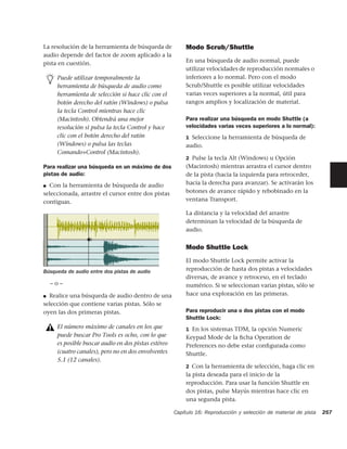 La resolución de la herramienta de búsqueda de           Modo Scrub/Shuttle
audio depende del factor de zoom aplicado a la
pista en cuestión.                                       En una búsqueda de audio normal, puede
                                                         utilizar velocidades de reproducción normales o
     Puede utilizar temporalmente la                     inferiores a lo normal. Pero con el modo
     herramienta de búsqueda de audio como               Scrub/Shuttle es posible utilizar velocidades
     herramienta de selección si hace clic con el        varias veces superiores a la normal, útil para
     botón derecho del ratón (Windows) o pulsa           rangos amplios y localización de material.
     la tecla Control mientras hace clic
     (Macintosh). Obtendrá una mejor                     Para realizar una búsqueda en modo Shuttle (a
     resolución si pulsa la tecla Control y hace         velocidades varias veces superiores a lo normal):
     clic con el botón derecho del ratón                 1 Seleccione la herramienta de búsqueda de
     (Windows) o pulsa las teclas                        audio.
     Comando+Control (Macintosh).
                                                         2 Pulse la tecla Alt (Windows) u Opción
Para realizar una búsqueda en un máximo de dos           (Macintosh) mientras arrastra el cursor dentro
pistas de audio:                                         de la pista (hacia la izquierda para retroceder,
■ Con la herramienta de búsqueda de audio                hacia la derecha para avanzar). Se activarán los
seleccionada, arrastre el cursor entre dos pistas        botones de avance rápido y rebobinado en la
contiguas.                                               ventana Transport.

                                                         La distancia y la velocidad del arrastre
                                                         determinan la velocidad de la búsqueda de
                                                         audio.


                                                         Modo Shuttle Lock
                                                         El modo Shuttle Lock permite activar la
Búsqueda de audio entre dos pistas de audio              reproducción de hasta dos pistas a velocidades
                                                         diversas, de avance y retroceso, en el teclado
    –o–                                                  numérico. Si se seleccionan varias pistas, sólo se
■ Realice una búsqueda de audio dentro de una
                                                         hace una exploración en las primeras.
selección que contiene varias pistas. Sólo se
oyen las dos primeras pistas.                            Para reproducir una o dos pistas con el modo
                                                         Shuttle Lock:
     El número máximo de canales en los que              1 En los sistemas TDM, la opción Numeric
     puede buscar Pro Tools es ocho, con lo que          Keypad Mode de la ﬁcha Operation de
     es posible buscar audio en dos pistas estéreo       Preferences no debe estar conﬁgurada como
     (cuatro canales), pero no en dos envolventes        Shuttle.
     5.1 (12 canales).
                                                         2 Con la herramienta de selección, haga clic en
                                                         la pista deseada para el inicio de la
                                                         reproducción. Para usar la función Shuttle en
                                                         dos pistas, pulse Mayús mientras hace clic en
                                                         una segunda pista.

                                                     Capítulo 16: Reproducción y selección de material de pista   257
 