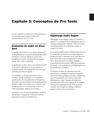 Capítulo 3: Conceptos de Pro Tools


En este capítulo se explican los fundamentos y
los conceptos que forman la base del                Digidesign Audio Engine
funcionamiento de Pro Tools.
                                                    Digidesign Audio Engine (DAE) es el sistema
                                                    operativo en tiempo real de Digidesign para los
                                                    sistemas de grabación digitales. DAE se instala
Grabación de audio en disco                         automáticamente en el sistema cuando se
duro                                                instala Pro Tools.

La grabación en cinta es un medio lineal; para      De la misma manera que el sistema operativo de
oír la grabación en un punto determinado, debe      un ordenador proporciona las bases para los
rebobinar o avanzar rápido la cinta. Para           programas que se ejecutan en él, DAE ofrece la
reorganizar o repetir material en un sistema        base de las funciones de grabación en disco
lineal, debe volver a grabarlo.                     duro, procesamiento de señales digitales,
                                                    automatización de mezcla y MIDI que requieren
La grabación en disco duro es un medio no lineal    Pro Tools, y otros productos de Digidesign y sus
(o de acceso aleatorio) en el que puede ir a        desarrolladores asociados.
cualquier punto de la grabación sin tener que
rebobinar ni avanzar rápido.                        El tamaño de búfer de reproducción DAE
                                                    determina la cantidad de memoria asignada
Los sistemas no lineales presentan varias           dentro de DAE para búferes de disco, importante
ventajas. Puede reorganizar con facilidad o         para el rendimiento del sistema. Para más
repetir partes de una grabación ordenando al        información, véase "Tamaño del búfer de
disco duro que lea las partes de una grabación en   reproducción DAE" en la página 46. El tamaño
distinto orden o en varias veces. Además, esta      del búfer de reproducción de DAE se puede
reorganización es no destructiva, es decir, el      cambiar en el cuadro de diálogo Playback
material grabado original no se altera.             Engine, como se ve más adelante.

Pro Tools es un sistema de grabación no lineal
que permite reorganizar y mezclar material
grabado de manera no destructiva.




                                                                     Capítulo 3: Conceptos de Pro Tools   15
 