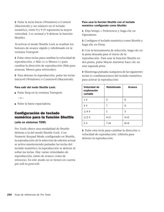 3 Pulse la tecla Inicio (Windows) o Control         Para usar la función Shuttle con el teclado
      (Macintosh) y un número en el teclado               numérico conﬁgurado como Shuttle:
      numérico, entre 0 y 9 (9 representa la mayor        1 Elija Setups > Preferences y haga clic en
      velocidad, 5 es normal y 0 detiene la función       Operations.
      Shuttle).
                                                          2 Conﬁgure el teclado numérico como Shuttle y
      Al activar el modo Shuttle Lock se resaltan los     haga clic en Done.
      botones de avance rápido y rebobinado en la
                                                          3 Con la herramienta de selección, haga clic en
      ventana Transport.
                                                          la pista deseada para el inicio de la
      4 Pulse otras teclas para cambiar la velocidad de   reproducción. Para usar la función Shuttle en
      reproducción, o Más (+) o Menos (–) para            dos pistas, pulse Mayús mientras hace clic en
      cambiar la dirección de reproducción (Más para      una segunda pista.
      avanzar, Menos para retroceder).
                                                          4 Mantenga pulsada cualquiera de las siguientes
      5 Para detener la reproducción, pulse las teclas    teclas (o combinaciones) del teclado numérico
      Inicio+0 (Windows) o Control+0 (Macintosh).         para activar la reproducción:

      Para salir del modo Shuttle Lock:                    Velocidad de        Rebobinado       Avance
                                                           exploración
      ■   Pulse Stop en la ventana Transport.              variable
          –o–
                                                           1X                  4            6
      ■   Pulse la barra espaciadora.
                                                           4X                  7            9

                                                           1/4 X               1            3
      Conﬁguración de teclado
      numérico para la función Shuttle                     1/2 X               4+5          5+6
      (sólo en sistemas TDM)                               2X                  7+8          8+9

      Pro Tools ofrece una modalidad de Shuttle
                                                          5 Pulse otra tecla para cambiar la dirección o
      distinta a la del modo Shuttle Lock. Con
                                                          velocidad de reproducción. Libérela para
      Numeric Keypad Mode configurado en Shuttle,
                                                          detener la reproducción.
      la reproducción de la selección de edición actual
      se activa manteniendo pulsadas las teclas del
      teclado numérico; la reproducción se detiene al
      soltar las teclas. Hay varias velocidades de
      reproducción, tanto de avance como de
      retroceso. En este modo no se tienen en cuenta
      pre-roll ni post-roll.




258   Guía de referencia de Pro Tools
 