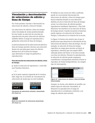 Si trabaja en una escena de vídeo o película,
Vinculación y desvinculación                              puede ser conveniente desvincular las
de selecciones de edición y                               selecciones de edición y línea de tiempo para
línea de tiempo                                           buscar material situado en una ubicación
                                                          distinta a la de la selección de línea de tiempo
Pro Tools permite vincular o desvincular las              actual. Las selecciones de edición pueden
selecciones de edición y línea de tiempo.                 reproducirse (mediante Operations > Play Edit
                                                          Selection) sin interferir en la selección de línea
Las selecciones de edición y línea de tiempo
                                                          de tiempo actual. Cuando encuentre el material,
están vinculadas de modo predeterminado.
                                                          puede regresar a la selección de la línea de
En este modo, la selección de una lista de
                                                          tiempo y colocarla en el contexto de la escena.
reproducción de pista (selección de edición)
también define el rango de reproducción y                 La figura 14 ilustra otro motivo por el que se
grabación (selección de línea de tiempo).                 podría tener que desactivar la vinculación de las
                                                          selecciones de edición y línea de tiempo. En este
La desvinculación de las selecciones de edición y
                                                          ejemplo, la selección de línea de tiempo
línea de tiempo permite efectuar una selección
                                                          especifica un rango para ejecutar un bucle al
dentro de una pista para tareas de edición
                                                          reproducir, mientras que una región MIDI
distinta de la de la línea de tiempo
                                                          (ubicada dentro del bucle) se ha seleccionado
(que determina el rango de grabación y
                                                          con fines de edición. Durante la reproducción,
reproducción).
                                                          la selección de edición puede empujarse,
                                                          cuantificarse o transportarse mientras el bucle se
Para desvincular las selecciones de edición y línea
de tiempo:                                                reproduce de forma independiente, sin ningún
                                                          tipo de interrupción.
■ Anule la selección de Operations > Link Edit
and Timeline Selection.
    –o–

■ En la parte superior izquierda de la ventana
Edit, haga clic en el botón de vinculación de
selecciones de modo que no esté resaltado.                Figura 14. Selecciones de edición y línea de tiempo
                                                          desvinculadas

                                                          Aunque, en teoría, esto debería ser posible con
                                                          ambos tipos de selección vinculados, al
                                                          detenerse la reproducción el rango de
Vinculación de selecciones activada y desactivada         reproducción se actualizaría conforme a un
(Pro Tools 6.x)                                           rango de edición más reciente.



Botón de vinculación de selecciones desactivado
(Pro Tools 5.x)




                                                      Capítulo 16: Reproducción y selección de material de pista   259
 