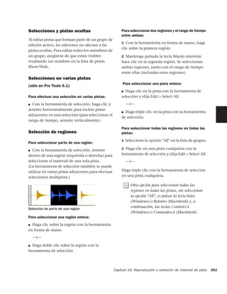 Selecciones y pistas ocultas                             Para seleccionar dos regiones y el rango de tiempo
                                                         entre ambas:
Al editar pistas que forman parte de un grupo de
                                                         1 Con la herramienta en forma de mano, haga
edición activo, las ediciones no afectan a las
                                                         clic sobre la primera región.
pistas ocultas. Para editar todos los miembros de
un grupo, asegúrese de que están visibles                2 Mantenga pulsada la tecla Mayús mientras
resaltando sus nombres en la lista de pistas             hace clic en la segunda región. Se seleccionan
Show/Hide.                                               ambas regiones, junto con el rango de tiempo
                                                         entre ellas (incluidas otras regiones).
Selecciones en varias pistas
                                                          Para seleccionar una pista entera:
(sólo en Pro Tools 6.1)
                                                         ■ Haga clic en la pista con la herramienta de

Para efectuar una selección en varias pistas:            selección y elija Edit > Select All.

■ Con la herramienta de selección, haga clic y              –o–
arrastre horizontalmente para incluir pistas
                                                         ■ Haga triple clic en la pista con la herramienta
adyacentes en una selección (para seleccionar el
                                                         de selección.
rango de tiempo, arrastre verticalmente).

                                                         Para seleccionar todas las regiones en todas las
Selección de regiones                                    pistas:
                                                         1 Seleccione la opción "All" en la lista de grupos.
Para seleccionar parte de una región:
■ Con la herramienta de selección, arrastre              2 Haga clic en una pista cualquiera con la

dentro de una región (izquierda o derecha) para          herramienta de selección y elija Edit > Select All.
seleccionar el material de una sola pista.                  –o–
(La herramienta de selección también se puede
utilizar en varias pistas adyacentes para efectuar       Haga triple clic con la herramienta de selección
selecciones multipista.)                                 en una pista cualquiera.

                                                               Otra opción para seleccionar todas las
                                                               regiones en todas las pistas, sin seleccionar
                                                               la opción "All", es pulsar la tecla Intro
                                                               (Windows) o Retorno (Macintosh) y, a
Selección de parte de una región
                                                               continuación, las teclas Control+A
                                                               (Windows) o Comando+A (Macintosh)
Para seleccionar una región entera:
■ Haga clic sobre la región con la herramienta

en forma de mano.
    –o–

■ Haga doble clic sobre la región con la

herramienta de selección.




                                                     Capítulo 16: Reproducción y selección de material de pista   261
 